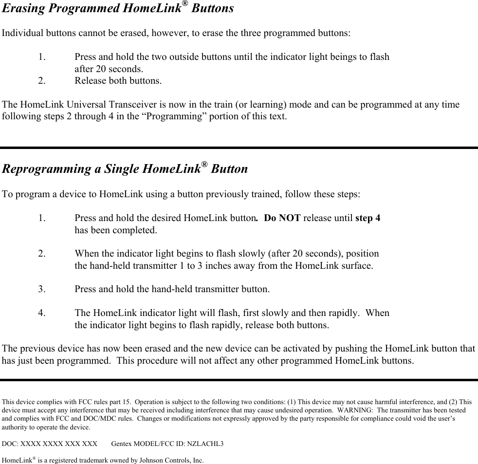 Erasing Programmed HomeLink® Buttons  Individual buttons cannot be erased, however, to erase the three programmed buttons:    1.  Press and hold the two outside buttons until the indicator light beings to flash after 20 seconds.   2.  Release both buttons.  The HomeLink Universal Transceiver is now in the train (or learning) mode and can be programmed at any time following steps 2 through 4 in the “Programming” portion of this text.    Reprogramming a Single HomeLink® Button  To program a device to HomeLink using a button previously trained, follow these steps:  1.  Press and hold the desired HomeLink button.  Do NOT release until step 4    has been completed.  2.  When the indicator light begins to flash slowly (after 20 seconds), position    the hand-held transmitter 1 to 3 inches away from the HomeLink surface.    3.  Press and hold the hand-held transmitter button.   4.  The HomeLink indicator light will flash, first slowly and then rapidly.  When  the indicator light begins to flash rapidly, release both buttons.    The previous device has now been erased and the new device can be activated by pushing the HomeLink button that has just been programmed.  This procedure will not affect any other programmed HomeLink buttons.    This device complies with FCC rules part 15.  Operation is subject to the following two conditions: (1) This device may not cause harmful interference, and (2) This device must accept any interference that may be received including interference that may cause undesired operation.  WARNING:  The transmitter has been tested and complies with FCC and DOC/MDC rules.  Changes or modifications not expressly approved by the party responsible for compliance could void the user’s authority to operate the device.  DOC: XXXX XXXX XXX XXX  Gentex MODEL/FCC ID: NZLACHL3  HomeLink® is a registered trademark owned by Johnson Controls, Inc.  