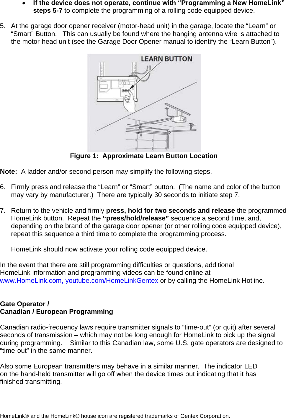 • If the device does not operate, continue with “Programming a New HomeLink” steps 5-7 to complete the programming of a rolling code equipped device.   5.  At the garage door opener receiver (motor-head unit) in the garage, locate the “Learn” or “Smart” Button.   This can usually be found where the hanging antenna wire is attached to the motor-head unit (see the Garage Door Opener manual to identify the “Learn Button”).   Figure 1:  Approximate Learn Button Location  Note:  A ladder and/or second person may simplify the following steps.  6.  Firmly press and release the “Learn” or “Smart” button.  (The name and color of the button may vary by manufacturer.)  There are typically 30 seconds to initiate step 7.   7.  Return to the vehicle and firmly press, hold for two seconds and release the programmed HomeLink button.  Repeat the “press/hold/release” sequence a second time, and, depending on the brand of the garage door opener (or other rolling code equipped device), repeat this sequence a third time to complete the programming process.  HomeLink should now activate your rolling code equipped device.   In the event that there are still programming difficulties or questions, additional HomeLink information and programming videos can be found online at www.HomeLink.com, youtube.com/HomeLinkGentex or by calling the HomeLink Hotline.   Gate Operator /  Canadian / European Programming  Canadian radio-frequency laws require transmitter signals to “time-out” (or quit) after several seconds of transmission – which may not be long enough for HomeLink to pick up the signal during programming.    Similar to this Canadian law, some U.S. gate operators are designed to “time-out” in the same manner.  Also some European transmitters may behave in a similar manner.  The indicator LED on the hand-held transmitter will go off when the device times out indicating that it has finished transmitting.  HomeLink® and the HomeLink® house icon are registered trademarks of Gentex Corporation. 