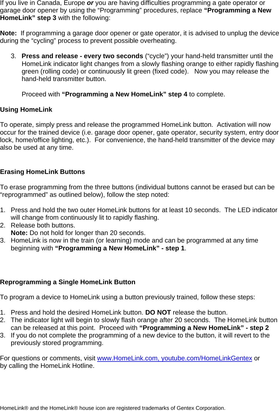 If you live in Canada, Europe or you are having difficulties programming a gate operator or garage door opener by using the “Programming” procedures, replace “Programming a New HomeLink” step 3 with the following:  Note:  If programming a garage door opener or gate operator, it is advised to unplug the device during the “cycling” process to prevent possible overheating.  3.  Press and release - every two seconds (“cycle”) your hand-held transmitter until the HomeLink indicator light changes from a slowly flashing orange to either rapidly flashing green (rolling code) or continuously lit green (fixed code).   Now you may release the hand-held transmitter button.  Proceed with “Programming a New HomeLink” step 4 to complete.  Using HomeLink   To operate, simply press and release the programmed HomeLink button.  Activation will now occur for the trained device (i.e. garage door opener, gate operator, security system, entry door lock, home/office lighting, etc.).  For convenience, the hand-held transmitter of the device may also be used at any time.    Erasing HomeLink Buttons  To erase programming from the three buttons (individual buttons cannot be erased but can be “reprogrammed” as outlined below), follow the step noted:  1.  Press and hold the two outer HomeLink buttons for at least 10 seconds.  The LED indicator will change from continuously lit to rapidly flashing.  2.  Release both buttons.  Note: Do not hold for longer than 20 seconds.   3.  HomeLink is now in the train (or learning) mode and can be programmed at any time beginning with “Programming a New HomeLink” - step 1.   Reprogramming a Single HomeLink Button  To program a device to HomeLink using a button previously trained, follow these steps:  1.   Press and hold the desired HomeLink button. DO NOT release the button. 2.   The indicator light will begin to slowly flash orange after 20 seconds.  The HomeLink button can be released at this point.  Proceed with “Programming a New HomeLink” - step 2 3.  If you do not complete the programming of a new device to the button, it will revert to the previously stored programming.   For questions or comments, visit www.HomeLink.com, youtube.com/HomeLinkGentex or by calling the HomeLink Hotline.  HomeLink® and the HomeLink® house icon are registered trademarks of Gentex Corporation. 