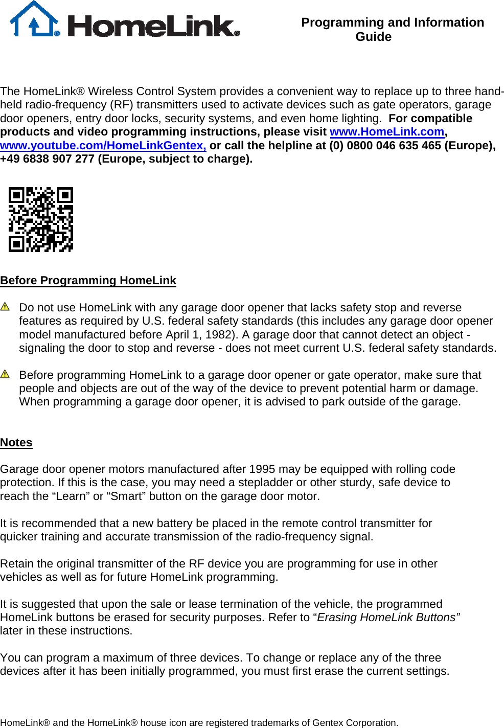  Programming and Information Guide    The HomeLink® Wireless Control System provides a convenient way to replace up to three hand-held radio-frequency (RF) transmitters used to activate devices such as gate operators, garage door openers, entry door locks, security systems, and even home lighting.  For compatible products and video programming instructions, please visit www.HomeLink.com, www.youtube.com/HomeLinkGentex, or call the helpline at (0) 0800 046 635 465 (Europe), +49 6838 907 277 (Europe, subject to charge).    Before Programming HomeLink    Do not use HomeLink with any garage door opener that lacks safety stop and reverse features as required by U.S. federal safety standards (this includes any garage door opener model manufactured before April 1, 1982). A garage door that cannot detect an object - signaling the door to stop and reverse - does not meet current U.S. federal safety standards.     Before programming HomeLink to a garage door opener or gate operator, make sure that people and objects are out of the way of the device to prevent potential harm or damage.  When programming a garage door opener, it is advised to park outside of the garage.     Notes  Garage door opener motors manufactured after 1995 may be equipped with rolling code protection. If this is the case, you may need a stepladder or other sturdy, safe device to reach the “Learn” or “Smart” button on the garage door motor.  It is recommended that a new battery be placed in the remote control transmitter for quicker training and accurate transmission of the radio-frequency signal.      Retain the original transmitter of the RF device you are programming for use in other vehicles as well as for future HomeLink programming.   It is suggested that upon the sale or lease termination of the vehicle, the programmed HomeLink buttons be erased for security purposes. Refer to “Erasing HomeLink Buttons” later in these instructions.  You can program a maximum of three devices. To change or replace any of the three devices after it has been initially programmed, you must first erase the current settings. HomeLink® and the HomeLink® house icon are registered trademarks of Gentex Corporation. 