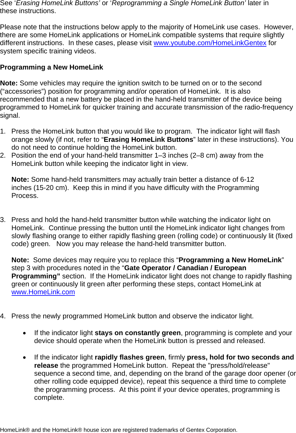 See ‘Erasing HomeLink Buttons’ or ‘Reprogramming a Single HomeLink Button’ later in these instructions.  Please note that the instructions below apply to the majority of HomeLink use cases.  However, there are some HomeLink applications or HomeLink compatible systems that require slightly different instructions.  In these cases, please visit www.youtube.com/HomeLinkGentex for system specific training videos.  Programming a New HomeLink  Note: Some vehicles may require the ignition switch to be turned on or to the second (“accessories”) position for programming and/or operation of HomeLink.  It is also recommended that a new battery be placed in the hand-held transmitter of the device being programmed to HomeLink for quicker training and accurate transmission of the radio-frequency signal.      1.  Press the HomeLink button that you would like to program.  The indicator light will flash orange slowly (if not, refer to “Erasing HomeLink Buttons” later in these instructions). You do not need to continue holding the HomeLink button. 2.  Position the end of your hand-held transmitter 1–3 inches (2–8 cm) away from the HomeLink button while keeping the indicator light in view.  Note: Some hand-held transmitters may actually train better a distance of 6-12 inches (15-20 cm).  Keep this in mind if you have difficulty with the Programming Process.   3.  Press and hold the hand-held transmitter button while watching the indicator light on HomeLink.  Continue pressing the button until the HomeLink indicator light changes from slowly flashing orange to either rapidly flashing green (rolling code) or continuously lit (fixed code) green.   Now you may release the hand-held transmitter button.  Note:  Some devices may require you to replace this “Programming a New HomeLink” step 3 with procedures noted in the “Gate Operator / Canadian / European Programming” section.  If the HomeLink indicator light does not change to rapidly flashing green or continuously lit green after performing these steps, contact HomeLink at www.HomeLink.com   4.  Press the newly programmed HomeLink button and observe the indicator light.    •  If the indicator light stays on constantly green, programming is complete and your device should operate when the HomeLink button is pressed and released.    •  If the indicator light rapidly flashes green, firmly press, hold for two seconds and release the programmed HomeLink button.  Repeat the &quot;press/hold/release&quot; sequence a second time, and, depending on the brand of the garage door opener (or other rolling code equipped device), repeat this sequence a third time to complete the programming process.  At this point if your device operates, programming is complete.  HomeLink® and the HomeLink® house icon are registered trademarks of Gentex Corporation. 