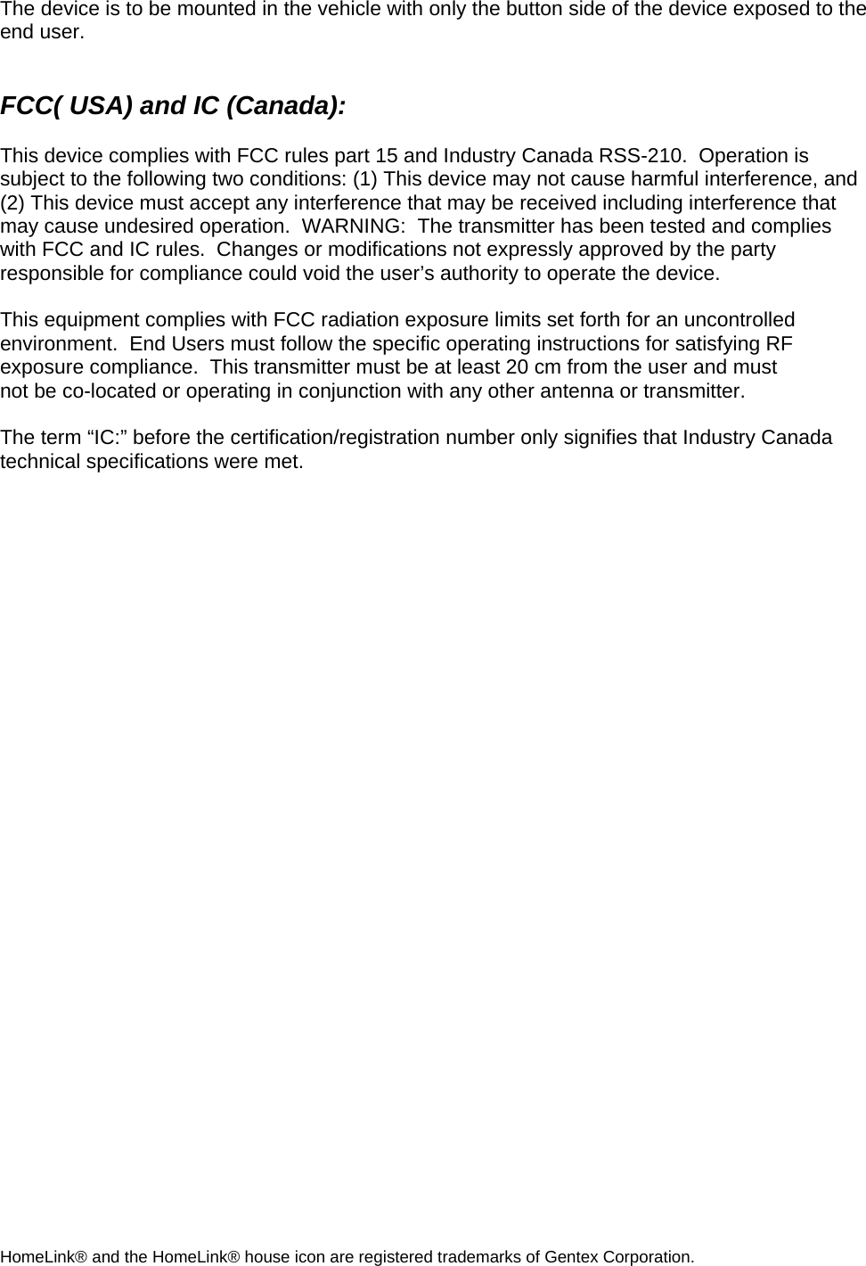 The device is to be mounted in the vehicle with only the button side of the device exposed to the end user.   FCC( USA) and IC (Canada):  This device complies with FCC rules part 15 and Industry Canada RSS-210.  Operation is subject to the following two conditions: (1) This device may not cause harmful interference, and (2) This device must accept any interference that may be received including interference that may cause undesired operation.  WARNING:  The transmitter has been tested and complies with FCC and IC rules.  Changes or modifications not expressly approved by the party responsible for compliance could void the user’s authority to operate the device.  This equipment complies with FCC radiation exposure limits set forth for an uncontrolled environment.  End Users must follow the specific operating instructions for satisfying RF exposure compliance.  This transmitter must be at least 20 cm from the user and must not be co-located or operating in conjunction with any other antenna or transmitter.  The term “IC:” before the certification/registration number only signifies that Industry Canada technical specifications were met.      HomeLink® and the HomeLink® house icon are registered trademarks of Gentex Corporation. 