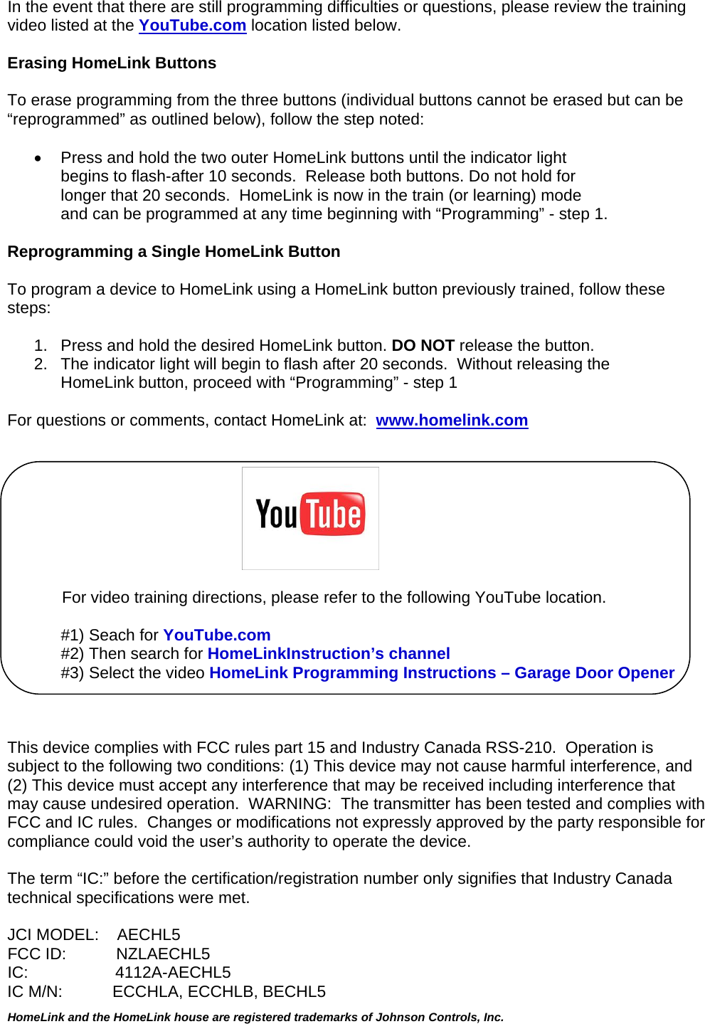  HomeLink and the HomeLink house are registered trademarks of Johnson Controls, Inc.  In the event that there are still programming difficulties or questions, please review the training video listed at the YouTube.com location listed below.  Erasing HomeLink Buttons  To erase programming from the three buttons (individual buttons cannot be erased but can be “reprogrammed” as outlined below), follow the step noted:    Press and hold the two outer HomeLink buttons until the indicator light  begins to flash-after 10 seconds.  Release both buttons. Do not hold for longer that 20 seconds.  HomeLink is now in the train (or learning) mode  and can be programmed at any time beginning with “Programming” - step 1.  Reprogramming a Single HomeLink Button  To program a device to HomeLink using a HomeLink button previously trained, follow these steps:  1.   Press and hold the desired HomeLink button. DO NOT release the button. 2.   The indicator light will begin to flash after 20 seconds.  Without releasing the      HomeLink button, proceed with “Programming” - step 1   For questions or comments, contact HomeLink at:  www.homelink.com                                                                     For video training directions, please refer to the following YouTube location.  #1) Seach for YouTube.com #2) Then search for HomeLinkInstruction’s channel #3) Select the video HomeLink Programming Instructions – Garage Door Opener    This device complies with FCC rules part 15 and Industry Canada RSS-210.  Operation is subject to the following two conditions: (1) This device may not cause harmful interference, and (2) This device must accept any interference that may be received including interference that may cause undesired operation.  WARNING:  The transmitter has been tested and complies with FCC and IC rules.  Changes or modifications not expressly approved by the party responsible for compliance could void the user’s authority to operate the device.  The term “IC:” before the certification/registration number only signifies that Industry Canada technical specifications were met.  JCI MODEL:    AECHL5 FCC ID:           NZLAECHL5 IC:               4112A-AECHL5IC M/N:           ECCHLA, ECCHLB, BECHL5    