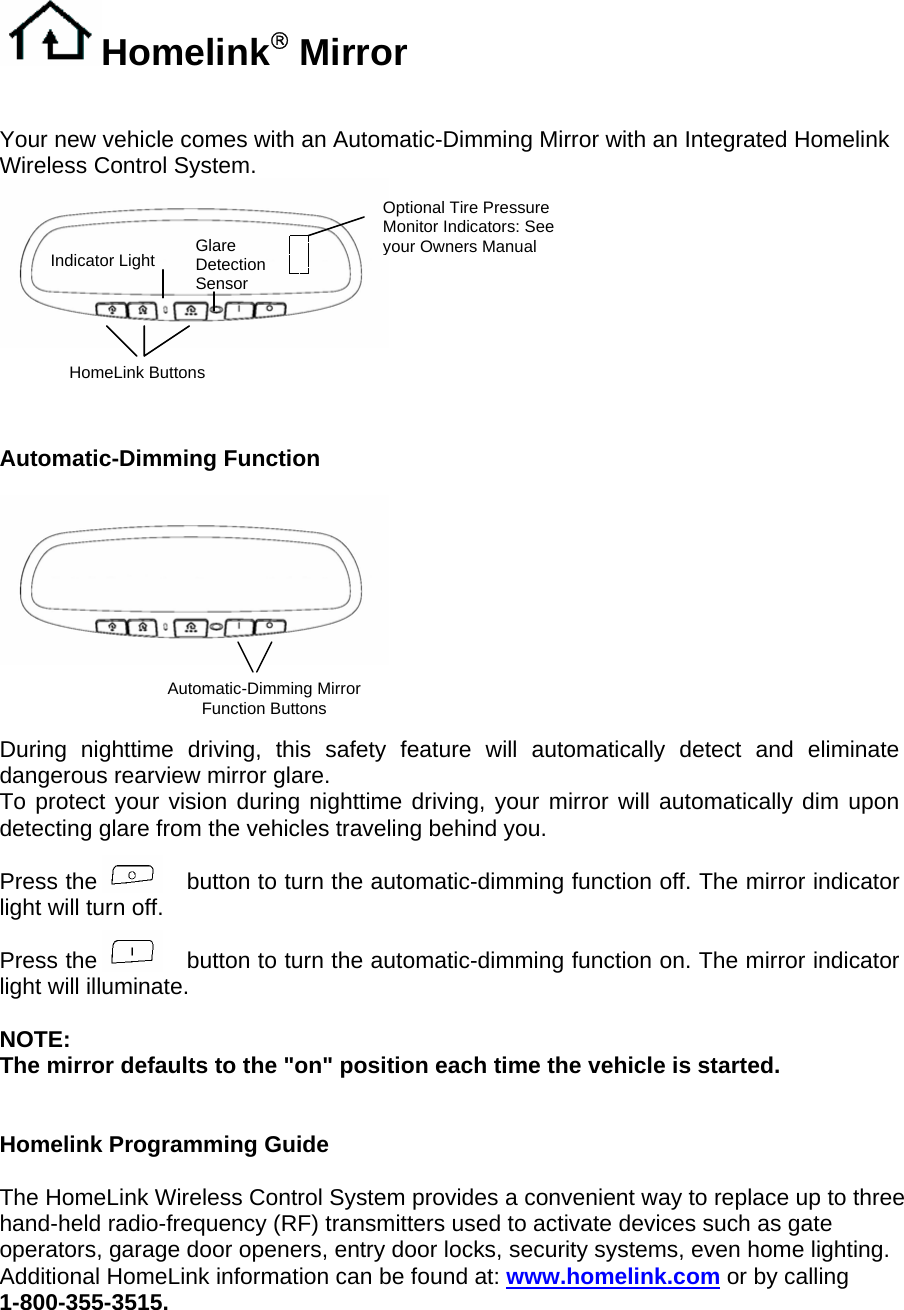 Homelink® Mirror   Your new vehicle comes with an Automatic-Dimming Mirror with an Integrated Homelink Wireless Control System.    Optional Tire Pressure Monitor Indicators: See your Owners ManualGlare Detection Sensor Indicator Light  HomeLink Buttons    Automatic-Dimming Function    Automatic-Dimming Mirror Function Buttons   During nighttime driving, this safety feature will automatically detect and eliminate dangerous rearview mirror glare. To protect your vision during nighttime driving, your mirror will automatically dim upon detecting glare from the vehicles traveling behind you.  Press the            button to turn the automatic-dimming function off. The mirror indicator light will turn off.  Press the            button to turn the automatic-dimming function on. The mirror indicator light will illuminate.  NOTE:  The mirror defaults to the &quot;on&quot; position each time the vehicle is started.   Homelink Programming Guide  The HomeLink Wireless Control System provides a convenient way to replace up to three hand-held radio-frequency (RF) transmitters used to activate devices such as gate operators, garage door openers, entry door locks, security systems, even home lighting. Additional HomeLink information can be found at: www.homelink.com or by calling 1-800-355-3515. 