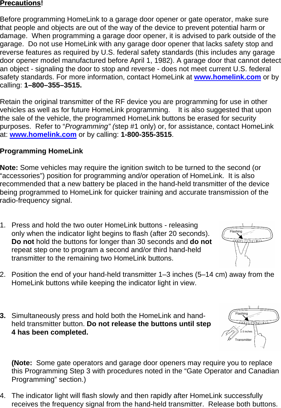 PrecautionsPrecautions!  Before programming HomeLink to a garage door opener or gate operator, make sure that people and objects are out of the way of the device to prevent potential harm or damage.  When programming a garage door opener, it is advised to park outside of the garage.  Do not use HomeLink with any garage door opener that lacks safety stop and reverse features as required by U.S. federal safety standards (this includes any garage door opener model manufactured before April 1, 1982). A garage door that cannot detect an object - signaling the door to stop and reverse - does not meet current U.S. federal safety standards. For more information, contact HomeLink at www.homelink.com or by calling: 1–800–355–3515.  Retain the original transmitter of the RF device you are programming for use in other vehicles as well as for future HomeLink programming.    It is also suggested that upon the sale of the vehicle, the programmed HomeLink buttons be erased for security purposes.  Refer to “Programming” (step #1 only) or, for assistance, contact HomeLink at: www.homelink.com or by calling: 1-800-355-3515.  Programming HomeLink  Note: Some vehicles may require the ignition switch to be turned to the second (or “accessories”) position for programming and/or operation of HomeLink.  It is also recommended that a new battery be placed in the hand-held transmitter of the device being programmed to HomeLink for quicker training and accurate transmission of the radio-frequency signal.   1.  Press and hold the two outer HomeLink buttons - releasing only when the indicator light begins to flash (after 20 seconds).  Do not hold the buttons for longer than 30 seconds and do not repeat step one to program a second and/or third hand-held transmitter to the remaining two HomeLink buttons.   Flashing Flashing 2.  Position the end of your hand-held transmitter 1–3 inches (5–14 cm) away from the  HomeLink buttons while keeping the indicator light in view.    Transmitter 1-3 inches 3.  Simultaneously press and hold both the HomeLink and hand-held transmitter button. Do not release the buttons until step 4 has been completed.    (Note:  Some gate operators and garage door openers may require you to replace this Programming Step 3 with procedures noted in the “Gate Operator and Canadian Programming” section.)  4.  The indicator light will flash slowly and then rapidly after HomeLink successfully receives the frequency signal from the hand-held transmitter.  Release both buttons.  