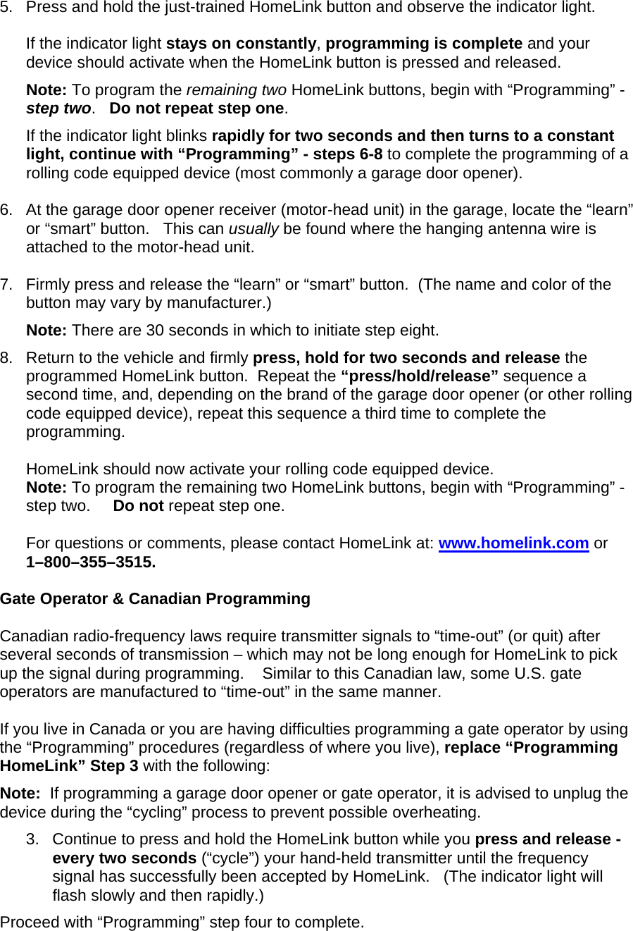5.  Press and hold the just-trained HomeLink button and observe the indicator light.  If the indicator light stays on constantly, programming is complete and your device should activate when the HomeLink button is pressed and released.  Note: To program the remaining two HomeLink buttons, begin with “Programming” - step two.   Do not repeat step one.  If the indicator light blinks rapidly for two seconds and then turns to a constant light, continue with “Programming” - steps 6-8 to complete the programming of a rolling code equipped device (most commonly a garage door opener).   6.  At the garage door opener receiver (motor-head unit) in the garage, locate the “learn” or “smart” button.   This can usually be found where the hanging antenna wire is attached to the motor-head unit.  7.  Firmly press and release the “learn” or “smart” button.  (The name and color of the button may vary by manufacturer.) Note: There are 30 seconds in which to initiate step eight.   8.  Return to the vehicle and firmly press, hold for two seconds and release the programmed HomeLink button.  Repeat the “press/hold/release” sequence a second time, and, depending on the brand of the garage door opener (or other rolling code equipped device), repeat this sequence a third time to complete the programming.  HomeLink should now activate your rolling code equipped device.  Note: To program the remaining two HomeLink buttons, begin with “Programming” - step two.     Do not repeat step one.   For questions or comments, please contact HomeLink at: www.homelink.com or 1–800–355–3515.  Gate Operator &amp; Canadian Programming  Canadian radio-frequency laws require transmitter signals to “time-out” (or quit) after several seconds of transmission – which may not be long enough for HomeLink to pick up the signal during programming.    Similar to this Canadian law, some U.S. gate operators are manufactured to “time-out” in the same manner.  If you live in Canada or you are having difficulties programming a gate operator by using the “Programming” procedures (regardless of where you live), replace “Programming HomeLink” Step 3 with the following: Note:  If programming a garage door opener or gate operator, it is advised to unplug the device during the “cycling” process to prevent possible overheating. 3.  Continue to press and hold the HomeLink button while you press and release -  every two seconds (“cycle”) your hand-held transmitter until the frequency signal has successfully been accepted by HomeLink.   (The indicator light will flash slowly and then rapidly.) Proceed with “Programming” step four to complete. 