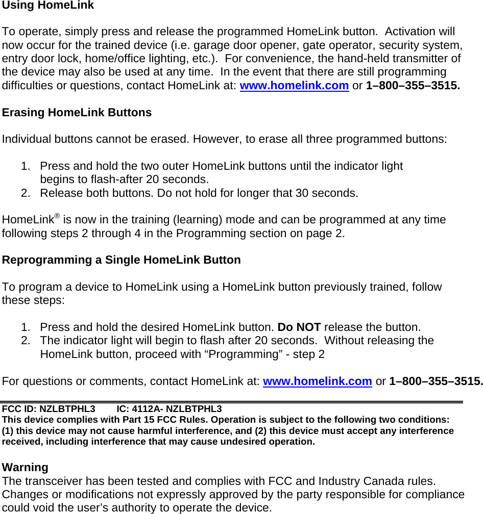 Using HomeLink   To operate, simply press and release the programmed HomeLink button.  Activation will now occur for the trained device (i.e. garage door opener, gate operator, security system, entry door lock, home/office lighting, etc.).  For convenience, the hand-held transmitter of the device may also be used at any time.  In the event that there are still programming difficulties or questions, contact HomeLink at: www.homelink.com or 1–800–355–3515.  Erasing HomeLink Buttons  Individual buttons cannot be erased. However, to erase all three programmed buttons:  1.  Press and hold the two outer HomeLink buttons until the indicator light   begins to flash-after 20 seconds. 2.  Release both buttons. Do not hold for longer that 30 seconds.  HomeLink® is now in the training (learning) mode and can be programmed at any time following steps 2 through 4 in the Programming section on page 2.  Reprogramming a Single HomeLink Button  To program a device to HomeLink using a HomeLink button previously trained, follow these steps:  1.  Press and hold the desired HomeLink button. Do NOT release the button. 2.  The indicator light will begin to flash after 20 seconds.  Without releasing the    HomeLink button, proceed with “Programming” - step 2   For questions or comments, contact HomeLink at: www.homelink.com or 1–800–355–3515.  FCC ID: NZLBTPHL3  IC: 4112A- NZLBTPHL3 This device complies with Part 15 FCC Rules. Operation is subject to the following two conditions: (1) this device may not cause harmful interference, and (2) this device must accept any interference received, including interference that may cause undesired operation.  Warning The transceiver has been tested and complies with FCC and Industry Canada rules. Changes or modifications not expressly approved by the party responsible for compliance could void the user’s authority to operate the device. 