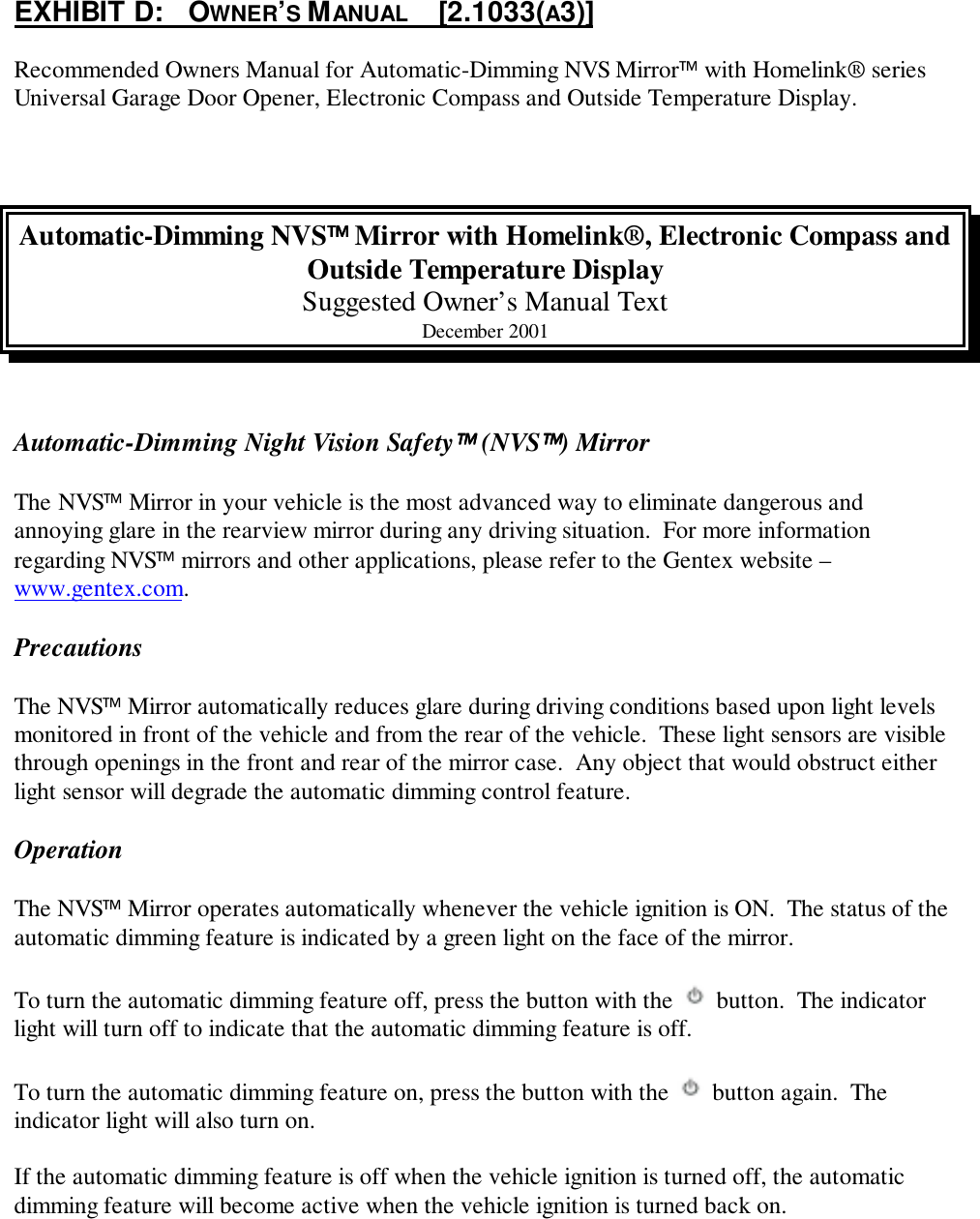 EXHIBIT D:   OWNER’S MANUAL     [2.1033(A3)]Recommended Owners Manual for Automatic-Dimming NVS Mirror with Homelink® seriesUniversal Garage Door Opener, Electronic Compass and Outside Temperature Display.Automatic-Dimming NVS Mirror with Homelink®, Electronic Compass andOutside Temperature DisplaySuggested Owner’s Manual TextDecember 2001Automatic-Dimming Night Vision Safety (NVS) MirrorThe NVS Mirror in your vehicle is the most advanced way to eliminate dangerous andannoying glare in the rearview mirror during any driving situation.  For more informationregarding NVS mirrors and other applications, please refer to the Gentex website –www.gentex.com.PrecautionsThe NVS Mirror automatically reduces glare during driving conditions based upon light levelsmonitored in front of the vehicle and from the rear of the vehicle.  These light sensors are visiblethrough openings in the front and rear of the mirror case.  Any object that would obstruct eitherlight sensor will degrade the automatic dimming control feature.OperationThe NVS Mirror operates automatically whenever the vehicle ignition is ON.  The status of theautomatic dimming feature is indicated by a green light on the face of the mirror.To turn the automatic dimming feature off, press the button with the   button.  The indicatorlight will turn off to indicate that the automatic dimming feature is off.To turn the automatic dimming feature on, press the button with the   button again.  Theindicator light will also turn on.If the automatic dimming feature is off when the vehicle ignition is turned off, the automaticdimming feature will become active when the vehicle ignition is turned back on.