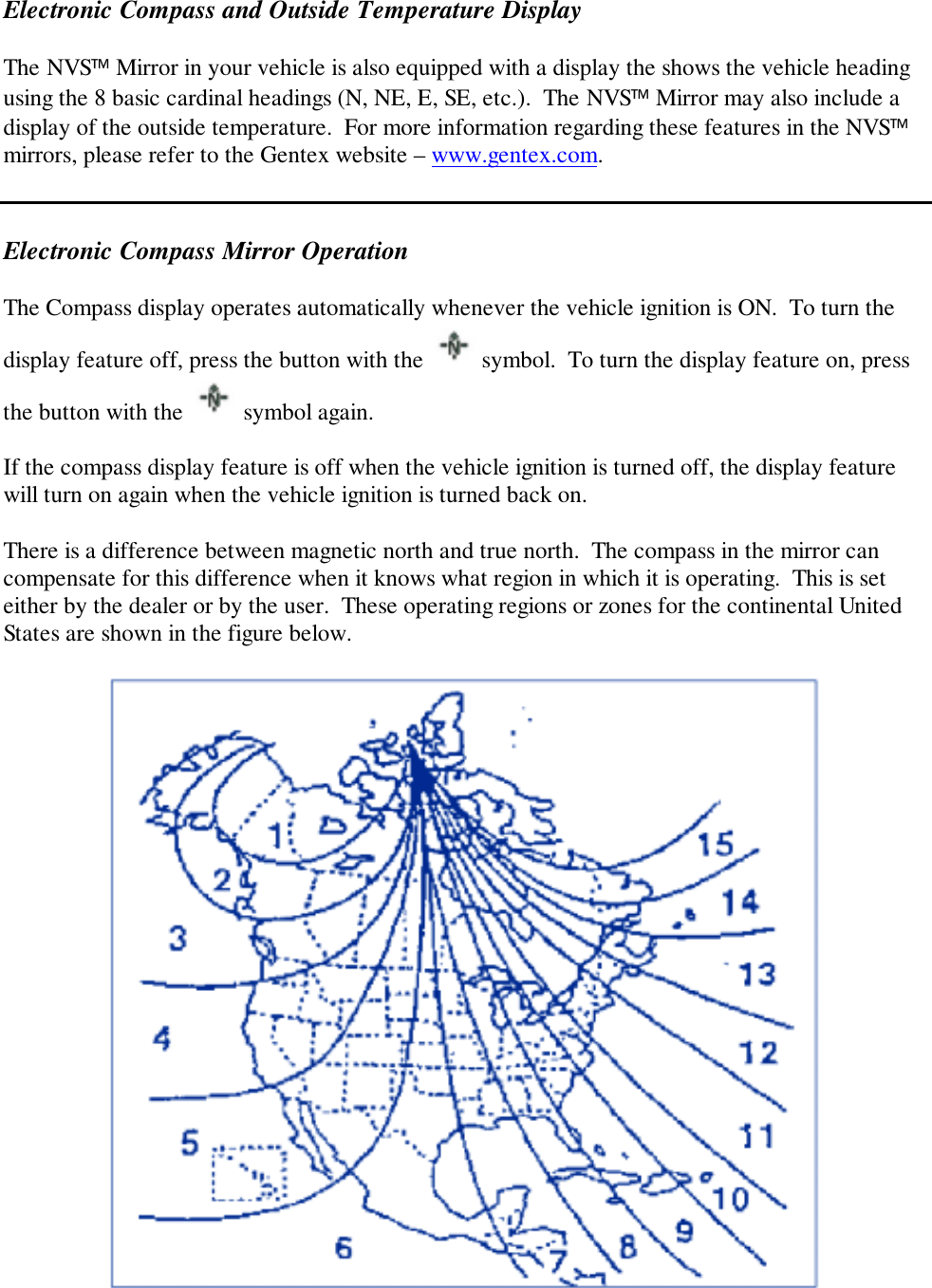 Electronic Compass and Outside Temperature DisplayThe NVS Mirror in your vehicle is also equipped with a display the shows the vehicle headingusing the 8 basic cardinal headings (N, NE, E, SE, etc.).  The NVS Mirror may also include adisplay of the outside temperature.  For more information regarding these features in the NVSmirrors, please refer to the Gentex website – www.gentex.com.Electronic Compass Mirror OperationThe Compass display operates automatically whenever the vehicle ignition is ON.  To turn thedisplay feature off, press the button with the   symbol.  To turn the display feature on, pressthe button with the   symbol again.If the compass display feature is off when the vehicle ignition is turned off, the display featurewill turn on again when the vehicle ignition is turned back on.There is a difference between magnetic north and true north.  The compass in the mirror cancompensate for this difference when it knows what region in which it is operating.  This is seteither by the dealer or by the user.  These operating regions or zones for the continental UnitedStates are shown in the figure below.