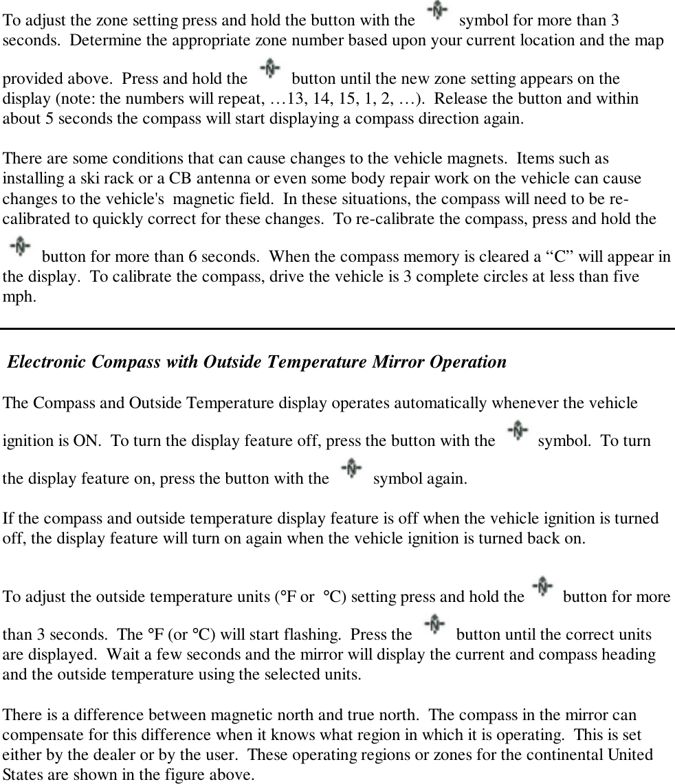 To adjust the zone setting press and hold the button with the   symbol for more than 3seconds.  Determine the appropriate zone number based upon your current location and the mapprovided above.  Press and hold the   button until the new zone setting appears on thedisplay (note: the numbers will repeat, …13, 14, 15, 1, 2, …).  Release the button and withinabout 5 seconds the compass will start displaying a compass direction again.There are some conditions that can cause changes to the vehicle magnets.  Items such asinstalling a ski rack or a CB antenna or even some body repair work on the vehicle can causechanges to the vehicle&apos;s  magnetic field.  In these situations, the compass will need to be re-calibrated to quickly correct for these changes.  To re-calibrate the compass, press and hold the button for more than 6 seconds.  When the compass memory is cleared a “C” will appear inthe display.  To calibrate the compass, drive the vehicle is 3 complete circles at less than fivemph. Electronic Compass with Outside Temperature Mirror OperationThe Compass and Outside Temperature display operates automatically whenever the vehicleignition is ON.  To turn the display feature off, press the button with the   symbol.  To turnthe display feature on, press the button with the   symbol again.If the compass and outside temperature display feature is off when the vehicle ignition is turnedoff, the display feature will turn on again when the vehicle ignition is turned back on.To adjust the outside temperature units (°F or  °C) setting press and hold the  button for morethan 3 seconds.  The °F (or °C) will start flashing.  Press the   button until the correct unitsare displayed.  Wait a few seconds and the mirror will display the current and compass headingand the outside temperature using the selected units.There is a difference between magnetic north and true north.  The compass in the mirror cancompensate for this difference when it knows what region in which it is operating.  This is seteither by the dealer or by the user.  These operating regions or zones for the continental UnitedStates are shown in the figure above.