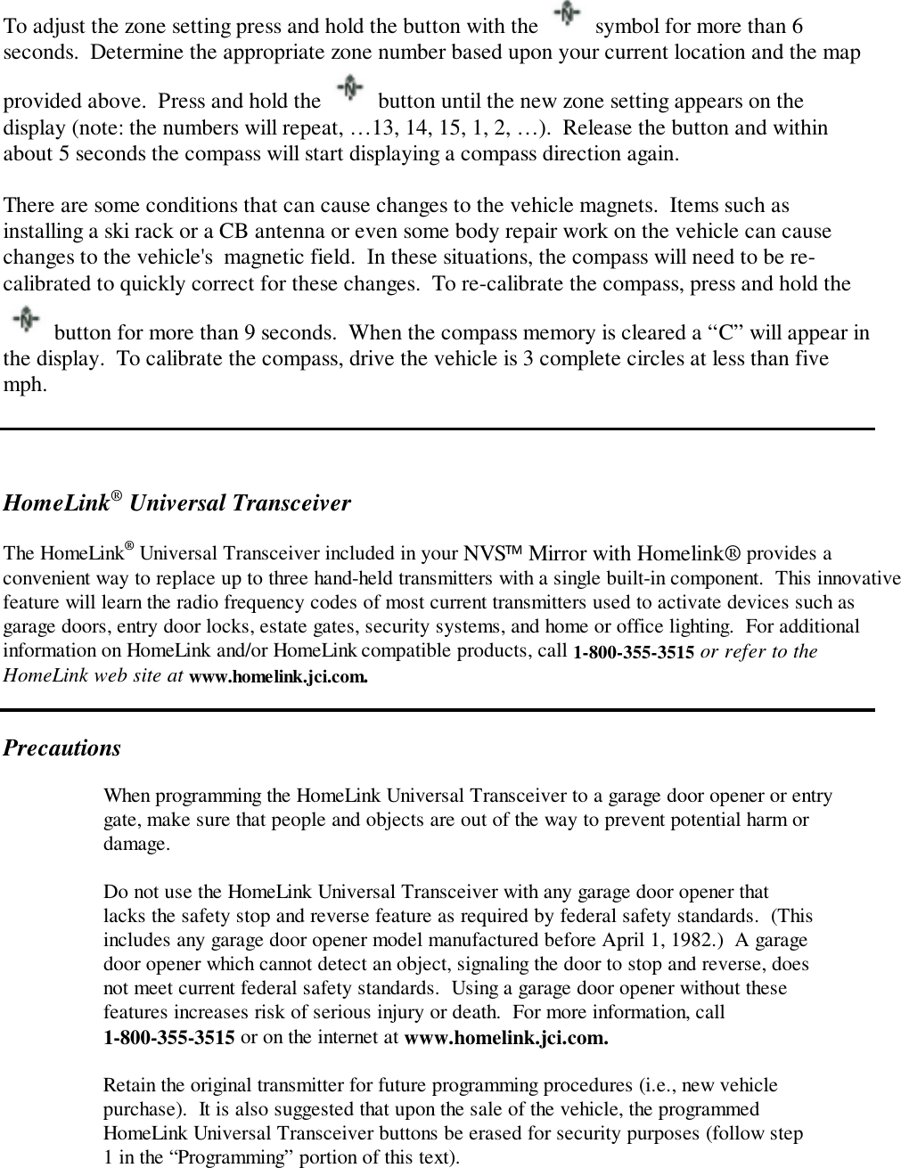 To adjust the zone setting press and hold the button with the   symbol for more than 6seconds.  Determine the appropriate zone number based upon your current location and the mapprovided above.  Press and hold the   button until the new zone setting appears on thedisplay (note: the numbers will repeat, …13, 14, 15, 1, 2, …).  Release the button and withinabout 5 seconds the compass will start displaying a compass direction again.There are some conditions that can cause changes to the vehicle magnets.  Items such asinstalling a ski rack or a CB antenna or even some body repair work on the vehicle can causechanges to the vehicle&apos;s  magnetic field.  In these situations, the compass will need to be re-calibrated to quickly correct for these changes.  To re-calibrate the compass, press and hold the button for more than 9 seconds.  When the compass memory is cleared a “C” will appear inthe display.  To calibrate the compass, drive the vehicle is 3 complete circles at less than fivemph.HomeLink® Universal TransceiverThe HomeLink® Universal Transceiver included in your NVS Mirror with Homelink® provides aconvenient way to replace up to three hand-held transmitters with a single built-in component.  This innovativefeature will learn the radio frequency codes of most current transmitters used to activate devices such asgarage doors, entry door locks, estate gates, security systems, and home or office lighting.  For additionalinformation on HomeLink and/or HomeLink compatible products, call 1-800-355-3515 or refer to theHomeLink web site at www.homelink.jci.com.PrecautionsWhen programming the HomeLink Universal Transceiver to a garage door opener or entrygate, make sure that people and objects are out of the way to prevent potential harm ordamage.Do not use the HomeLink Universal Transceiver with any garage door opener thatlacks the safety stop and reverse feature as required by federal safety standards.  (Thisincludes any garage door opener model manufactured before April 1, 1982.)  A garagedoor opener which cannot detect an object, signaling the door to stop and reverse, doesnot meet current federal safety standards.  Using a garage door opener without thesefeatures increases risk of serious injury or death.  For more information, call1-800-355-3515 or on the internet at www.homelink.jci.com.Retain the original transmitter for future programming procedures (i.e., new vehiclepurchase).  It is also suggested that upon the sale of the vehicle, the programmedHomeLink Universal Transceiver buttons be erased for security purposes (follow step1 in the “Programming” portion of this text).