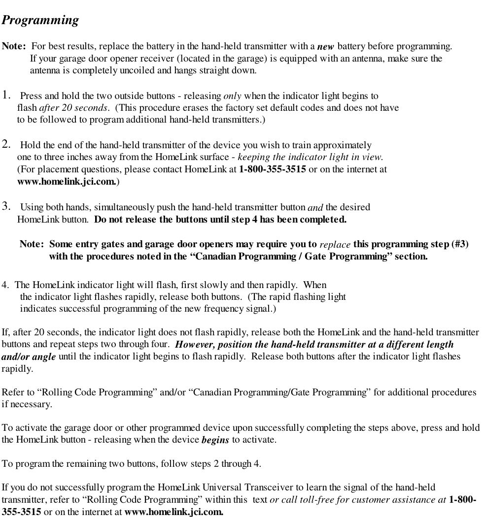 ProgrammingNote:  For best results, replace the battery in the hand-held transmitter with a new battery before programming.           If your garage door opener receiver (located in the garage) is equipped with an antenna, make sure the           antenna is completely uncoiled and hangs straight down.1.  Press and hold the two outside buttons - releasing only when the indicator light begins to      flash after 20 seconds.  (This procedure erases the factory set default codes and does not have      to be followed to program additional hand-held transmitters.)2.  Hold the end of the hand-held transmitter of the device you wish to train approximately      one to three inches away from the HomeLink surface - keeping the indicator light in view.      (For placement questions, please contact HomeLink at 1-800-355-3515 or on the internet at      www.homelink.jci.com.)3.  Using both hands, simultaneously push the hand-held transmitter button and the desired      HomeLink button.  Do not release the buttons until step 4 has been completed.       Note:  Some entry gates and garage door openers may require you to replace this programming step (#3)    with the procedures noted in the “Canadian Programming / Gate Programming” section.4.  The HomeLink indicator light will flash, first slowly and then rapidly.  Whenthe indicator light flashes rapidly, release both buttons.  (The rapid flashing lightindicates successful programming of the new frequency signal.)If, after 20 seconds, the indicator light does not flash rapidly, release both the HomeLink and the hand-held transmitterbuttons and repeat steps two through four.  However, position the hand-held transmitter at a different lengthand/or angle until the indicator light begins to flash rapidly.  Release both buttons after the indicator light flashesrapidly.Refer to “Rolling Code Programming” and/or “Canadian Programming/Gate Programming” for additional proceduresif necessary.To activate the garage door or other programmed device upon successfully completing the steps above, press and holdthe HomeLink button - releasing when the device begins to activate.To program the remaining two buttons, follow steps 2 through 4.If you do not successfully program the HomeLink Universal Transceiver to learn the signal of the hand-heldtransmitter, refer to “Rolling Code Programming” within this  text or call toll-free for customer assistance at 1-800-355-3515 or on the internet at www.homelink.jci.com.