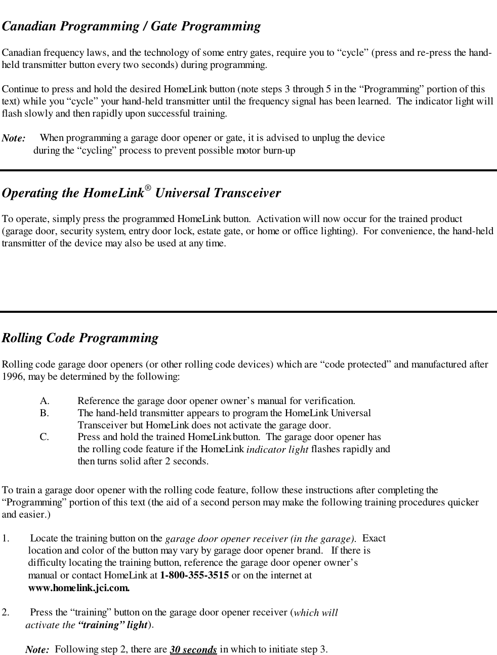 Canadian Programming / Gate ProgrammingCanadian frequency laws, and the technology of some entry gates, require you to “cycle” (press and re-press the hand-held transmitter button every two seconds) during programming.Continue to press and hold the desired HomeLink button (note steps 3 through 5 in the “Programming” portion of thistext) while you “cycle” your hand-held transmitter until the frequency signal has been learned.  The indicator light willflash slowly and then rapidly upon successful training.Note: When programming a garage door opener or gate, it is advised to unplug the device            during the “cycling” process to prevent possible motor burn-upOperating the HomeLink® Universal TransceiverTo operate, simply press the programmed HomeLink button.  Activation will now occur for the trained product(garage door, security system, entry door lock, estate gate, or home or office lighting).  For convenience, the hand-heldtransmitter of the device may also be used at any time.Rolling Code ProgrammingRolling code garage door openers (or other rolling code devices) which are “code protected” and manufactured after1996, may be determined by the following:A. Reference the garage door opener owner’s manual for verification.B. The hand-held transmitter appears to program the HomeLink UniversalTransceiver but HomeLink does not activate the garage door.C. Press and hold the trained HomeLink button.  The garage door opener hasthe rolling code feature if the HomeLink indicator light flashes rapidly andthen turns solid after 2 seconds.To train a garage door opener with the rolling code feature, follow these instructions after completing the“Programming” portion of this text (the aid of a second person may make the following training procedures quickerand easier.)1. Locate the training button on the garage door opener receiver (in the garage).  Exact    location and color of the button may vary by garage door opener brand.   If there is    difficulty locating the training button, reference the garage door opener owner’s    manual or contact HomeLink at 1-800-355-3515 or on the internet at    www.homelink.jci.com.2. Press the “training” button on the garage door opener receiver (which will         activate the “training” light).         Note:  Following step 2, there are 30 seconds in which to initiate step 3.