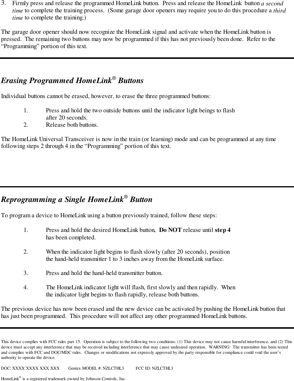 3.  Firmly press and release the programmed HomeLink button.  Press and release the HomeLink  button a secondtime to complete the training process.  (Some garage door openers may require you to do this procedure a thirdtime to complete the training.)The garage door opener should now recognize the HomeLink signal and activate when the HomeLink button ispressed.  The remaining two buttons may now be programmed if this has not previously been done.  Refer to the“Programming” portion of this text.Erasing Programmed HomeLink® ButtonsIndividual buttons cannot be erased, however, to erase the three programmed buttons:1. Press and hold the two outside buttons until the indicator light beings to flashafter 20 seconds.2. Release both buttons.The HomeLink Universal Transceiver is now in the train (or learning) mode and can be programmed at any timefollowing steps 2 through 4 in the “Programming” portion of this text.Reprogramming a Single HomeLink® ButtonTo program a device to HomeLink using a button previously trained, follow these steps:1. Press and hold the desired HomeLink button.  Do NOT release until step 4has been completed.2. When the indicator light begins to flash slowly (after 20 seconds), positionthe hand-held transmitter 1 to 3 inches away from the HomeLink surface.3. Press and hold the hand-held transmitter button.4. The HomeLink indicator light will flash, first slowly and then rapidly.  Whenthe indicator light begins to flash rapidly, release both buttons.The previous device has now been erased and the new device can be activated by pushing the HomeLink button thathas just been programmed.  This procedure will not affect any other programmed HomeLink buttons.This device complies with FCC rules part 15.  Operation is subject to the following two conditions: (1) This device may not cause harmful interference, and (2) Thisdevice must accept any interference that may be received including interference that may cause undesired operation.  WARNING:  The transmitter has been testedand complies with FCC and DOC/MDC rules.  Changes or modifications not expressly approved by the party responsible for compliance could void the user’sauthority to operate the device.DOC: XXXX XXXX XXX XXX Gentex MODEL #: NZLCTHL3 FCC ID: NZLCTHL3HomeLink® is a registered trademark owned by Johnson Controls, Inc.