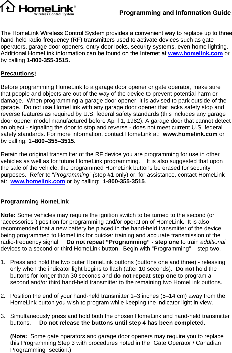 Programming and Information Guide Programming and Information Guide     The HomeLink Wireless Control System provides a convenient way to replace up to three hand-held radio-frequency (RF) transmitters used to activate devices such as gate operators, garage door openers, entry door locks, security systems, even home lighting.     Additional HomeLink information can be found on the Internet at www.homelink.comThe HomeLink Wireless Control System provides a convenient way to replace up to three hand-held radio-frequency (RF) transmitters used to activate devices such as gate operators, garage door openers, entry door locks, security systems, even home lighting.     Additional HomeLink information can be found on the Internet at www.homelink.com or by calling 1-800-355-3515.  Precautions!  Before programming HomeLink to a garage door opener or gate operator, make sure that people and objects are out of the way of the device to prevent potential harm or damage.  When programming a garage door opener, it is advised to park outside of the garage.  Do not use HomeLink with any garage door opener that lacks safety stop and reverse features as required by U.S. federal safety standards (this includes any garage door opener model manufactured before April 1, 1982). A garage door that cannot detect an object - signaling the door to stop and reverse - does not meet current U.S. federal safety standards. For more information, contact HomeLink at:  www.homelink.com or by calling: 1–800–355–3515.  Retain the original transmitter of the RF device you are programming for use in other vehicles as well as for future HomeLink programming.    It is also suggested that upon the sale of the vehicle, the programmed HomeLink buttons be erased for security purposes.  Refer to “Programming” (step #1 only) or, for assistance, contact HomeLink at:  www.homelink.com or by calling:  1-800-355-3515.   Programming HomeLink  Note: Some vehicles may require the ignition switch to be turned to the second (or “accessories”) position for programming and/or operation of HomeLink.  It is also recommended that a new battery be placed in the hand-held transmitter of the device being programmed to HomeLink for quicker training and accurate transmission of the radio-frequency signal.    Do not repeat “Programming” - step one to train additional devices to a second or third HomeLink button.  Begin with “Programming” – step two.  1.  Press and hold the two outer HomeLink buttons (buttons one and three) - releasing only when the indicator light begins to flash (after 10 seconds).  Do not hold the buttons for longer than 30 seconds and do not repeat step one to program a second and/or third hand-held transmitter to the remaining two HomeLink buttons.   2.  Position the end of your hand-held transmitter 1–3 inches (5–14 cm) away from the  HomeLink button you wish to program while keeping the indicator light in view.  3.  Simultaneously press and hold both the chosen HomeLink and hand-held transmitter buttons.     Do not release the buttons until step 4 has been completed.    (Note:  Some gate operators and garage door openers may require you to replace this Programming Step 3 with procedures noted in the “Gate Operator / Canadian Programming” section.) 