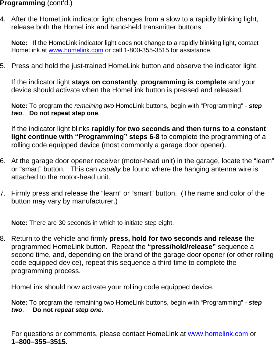  Programming (cont’d.)  4.  After the HomeLink indicator light changes from a slow to a rapidly blinking light, release both the HomeLink and hand-held transmitter buttons.  Note:   If the HomeLink indicator light does not change to a rapidly blinking light, contact HomeLink at www.homelink.com or call 1-800-355-3515 for assistance.  5.   Press and hold the just-trained HomeLink button and observe the indicator light.    If the indicator light stays on constantly, programming is complete and your device should activate when the HomeLink button is pressed and released.   Note: To program the remaining two HomeLink buttons, begin with “Programming” - step two.   Do not repeat step one.   If the indicator light blinks rapidly for two seconds and then turns to a constant light continue with “Programming” steps 6-8 to complete the programming of a rolling code equipped device (most commonly a garage door opener).   6.   At the garage door opener receiver (motor-head unit) in the garage, locate the “learn” or “smart” button.   This can usually be found where the hanging antenna wire is attached to the motor-head unit.  7.  Firmly press and release the “learn” or “smart” button.  (The name and color of the button may vary by manufacturer.)   Note: There are 30 seconds in which to initiate step eight.    8.  Return to the vehicle and firmly press, hold for two seconds and release the programmed HomeLink button.  Repeat the “press/hold/release” sequence a second time, and, depending on the brand of the garage door opener (or other rolling code equipped device), repeat this sequence a third time to complete the programming process.  HomeLink should now activate your rolling code equipped device.   Note: To program the remaining two HomeLink buttons, begin with “Programming” - step two.     Do not repeat step one.    For questions or comments, please contact HomeLink at www.homelink.com or      1–800–355–3515.       