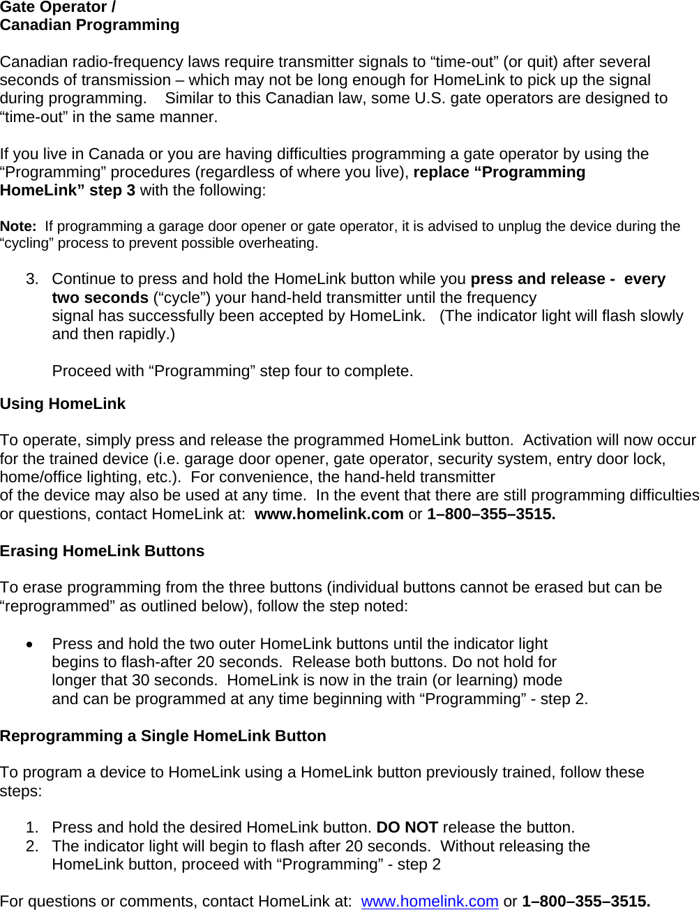 Gate Operator /  Canadian Programming  Canadian radio-frequency laws require transmitter signals to “time-out” (or quit) after several seconds of transmission – which may not be long enough for HomeLink to pick up the signal during programming.    Similar to this Canadian law, some U.S. gate operators are designed to “time-out” in the same manner.  If you live in Canada or you are having difficulties programming a gate operator by using the “Programming” procedures (regardless of where you live), replace “Programming HomeLink” step 3 with the following:  Note:  If programming a garage door opener or gate operator, it is advised to unplug the device during the “cycling” process to prevent possible overheating.  3.  Continue to press and hold the HomeLink button while you press and release -  every two seconds (“cycle”) your hand-held transmitter until the frequency signal has successfully been accepted by HomeLink.   (The indicator light will flash slowly and then rapidly.)  Proceed with “Programming” step four to complete.  Using HomeLink   To operate, simply press and release the programmed HomeLink button.  Activation will now occur for the trained device (i.e. garage door opener, gate operator, security system, entry door lock, home/office lighting, etc.).  For convenience, the hand-held transmitter  of the device may also be used at any time.  In the event that there are still programming difficulties or questions, contact HomeLink at:  www.homelink.com or 1–800–355–3515.  Erasing HomeLink Buttons  To erase programming from the three buttons (individual buttons cannot be erased but can be “reprogrammed” as outlined below), follow the step noted:  •  Press and hold the two outer HomeLink buttons until the indicator light  begins to flash-after 20 seconds.  Release both buttons. Do not hold for longer that 30 seconds.  HomeLink is now in the train (or learning) mode  and can be programmed at any time beginning with “Programming” - step 2.  Reprogramming a Single HomeLink Button  To program a device to HomeLink using a HomeLink button previously trained, follow these steps:  1.   Press and hold the desired HomeLink button. DO NOT release the button. 2.   The indicator light will begin to flash after 20 seconds.  Without releasing the      HomeLink button, proceed with “Programming” - step 2   For questions or comments, contact HomeLink at:  www.homelink.com or 1–800–355–3515.       