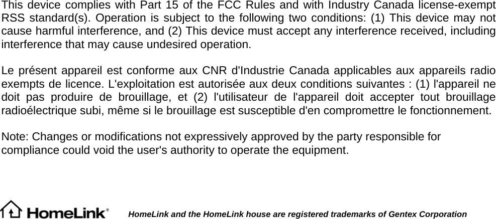 This device complies with Part 15 of the FCC Rules and with Industry Canada license-exempt RSS standard(s). Operation is subject to the following two conditions: (1) This device may not cause harmful interference, and (2) This device must accept any interference received, including interference that may cause undesired operation.   Le présent appareil est conforme aux CNR d&apos;Industrie Canada applicables aux appareils radio exempts de licence. L&apos;exploitation est autorisée aux deux conditions suivantes : (1) l&apos;appareil ne doit pas produire de brouillage, et (2) l&apos;utilisateur de l&apos;appareil doit accepter tout brouillage radioélectrique subi, même si le brouillage est susceptible d&apos;en compromettre le fonctionnement.   Note: Changes or modifications not expressively approved by the party responsible for compliance could void the user&apos;s authority to operate the equipment.            HomeLink and the HomeLink house are registered trademarks of Gentex Corporation 