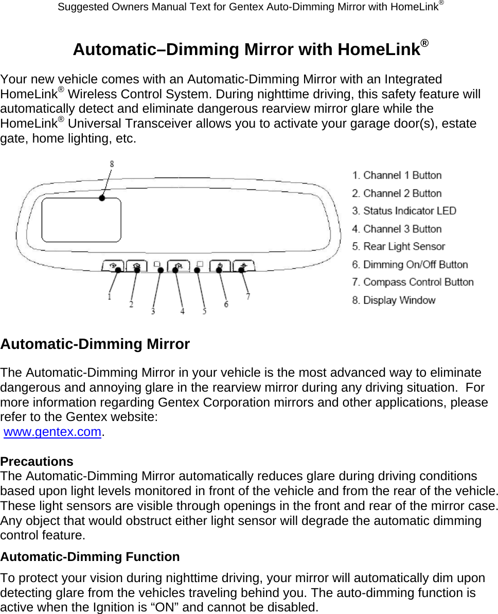 Suggested Owners Manual Text for Gentex Auto-Dimming Mirror with HomeLink® Automatic–Dimming Mirror with HomeLink® Your new vehicle comes with an Automatic-Dimming Mirror with an Integrated HomeLink® Wireless Control System. During nighttime driving, this safety feature will automatically detect and eliminate dangerous rearview mirror glare while the HomeLink® Universal Transceiver allows you to activate your garage door(s), estate gate, home lighting, etc.   Automatic-Dimming Mirror The Automatic-Dimming Mirror in your vehicle is the most advanced way to eliminate dangerous and annoying glare in the rearview mirror during any driving situation.  For more information regarding Gentex Corporation mirrors and other applications, please refer to the Gentex website:  www.gentex.com.  Precautions The Automatic-Dimming Mirror automatically reduces glare during driving conditions based upon light levels monitored in front of the vehicle and from the rear of the vehicle.  These light sensors are visible through openings in the front and rear of the mirror case.  Any object that would obstruct either light sensor will degrade the automatic dimming control feature. Automatic-Dimming Function To protect your vision during nighttime driving, your mirror will automatically dim upon detecting glare from the vehicles traveling behind you. The auto-dimming function is active when the Ignition is “ON” and cannot be disabled. 