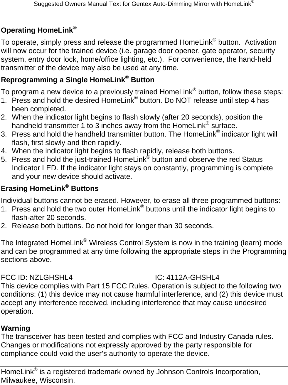 Suggested Owners Manual Text for Gentex Auto-Dimming Mirror with HomeLink® Operating HomeLink® To operate, simply press and release the programmed HomeLink® button.  Activation will now occur for the trained device (i.e. garage door opener, gate operator, security system, entry door lock, home/office lighting, etc.).  For convenience, the hand-held transmitter of the device may also be used at any time.   Reprogramming a Single HomeLink® Button To program a new device to a previously trained HomeLink® button, follow these steps: 1.  Press and hold the desired HomeLink® button. Do NOT release until step 4 has been completed. 2.  When the indicator light begins to flash slowly (after 20 seconds), position the handheld transmitter 1 to 3 inches away from the HomeLink® surface. 3.  Press and hold the handheld transmitter button. The HomeLink® indicator light will flash, first slowly and then rapidly. 4.  When the indicator light begins to flash rapidly, release both buttons. 5.  Press and hold the just-trained HomeLink® button and observe the red Status Indicator LED. If the indicator light stays on constantly, programming is complete and your new device should activate. Erasing HomeLink® Buttons Individual buttons cannot be erased. However, to erase all three programmed buttons: 1.  Press and hold the two outer HomeLink® buttons until the indicator light begins to flash-after 20 seconds. 2.  Release both buttons. Do not hold for longer than 30 seconds.  The Integrated HomeLink® Wireless Control System is now in the training (learn) mode and can be programmed at any time following the appropriate steps in the Programming sections above.  FCC ID: NZLGHSHL4    IC: 4112A-GHSHL4 This device complies with Part 15 FCC Rules. Operation is subject to the following two conditions: (1) this device may not cause harmful interference, and (2) this device must accept any interference received, including interference that may cause undesired operation.  Warning The transceiver has been tested and complies with FCC and Industry Canada rules. Changes or modifications not expressly approved by the party responsible for compliance could void the user’s authority to operate the device.  HomeLink® is a registered trademark owned by Johnson Controls Incorporation, Milwaukee, Wisconsin. 