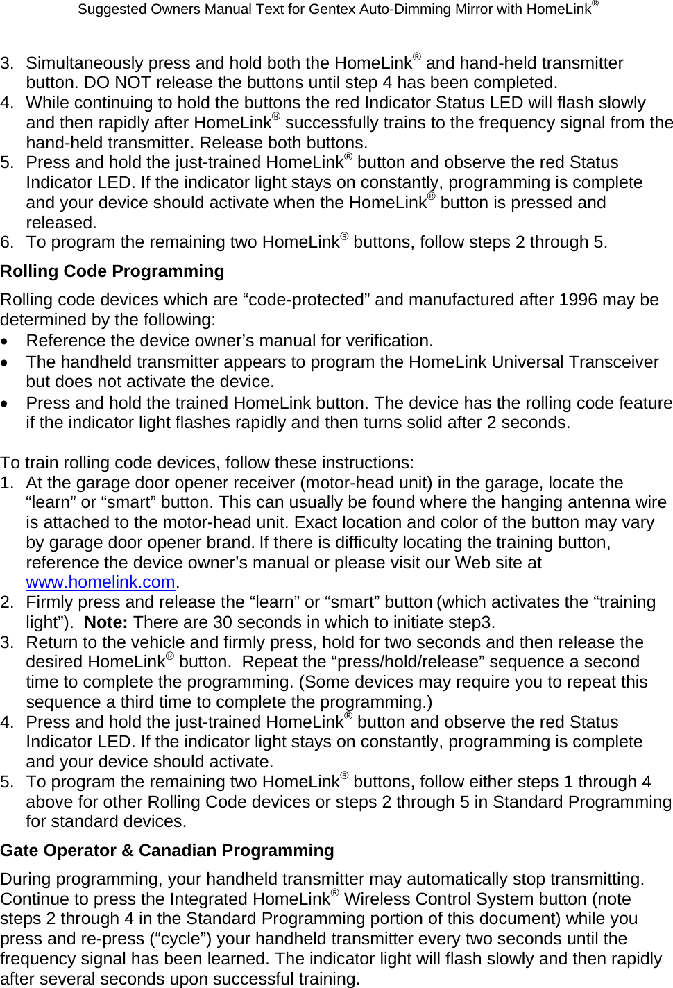 Suggested Owners Manual Text for Gentex Auto-Dimming Mirror with HomeLink® 3.  Simultaneously press and hold both the HomeLink® and hand-held transmitter button. DO NOT release the buttons until step 4 has been completed. 4.  While continuing to hold the buttons the red Indicator Status LED will flash slowly and then rapidly after HomeLink® successfully trains to the frequency signal from the hand-held transmitter. Release both buttons. 5.  Press and hold the just-trained HomeLink® button and observe the red Status Indicator LED. If the indicator light stays on constantly, programming is complete and your device should activate when the HomeLink® button is pressed and released. 6.  To program the remaining two HomeLink® buttons, follow steps 2 through 5. Rolling Code Programming Rolling code devices which are “code-protected” and manufactured after 1996 may be determined by the following: •  Reference the device owner’s manual for verification. •  The handheld transmitter appears to program the HomeLink Universal Transceiver but does not activate the device. •  Press and hold the trained HomeLink button. The device has the rolling code feature if the indicator light flashes rapidly and then turns solid after 2 seconds.  To train rolling code devices, follow these instructions: 1.  At the garage door opener receiver (motor-head unit) in the garage, locate the “learn” or “smart” button. This can usually be found where the hanging antenna wire is attached to the motor-head unit. Exact location and color of the button may vary by garage door opener brand. If there is difficulty locating the training button, reference the device owner’s manual or please visit our Web site at www.homelink.com. 2.  Firmly press and release the “learn” or “smart” button (which activates the “training light”).  Note: There are 30 seconds in which to initiate step3. 3.  Return to the vehicle and firmly press, hold for two seconds and then release the desired HomeLink® button.  Repeat the “press/hold/release” sequence a second time to complete the programming. (Some devices may require you to repeat this sequence a third time to complete the programming.) 4.  Press and hold the just-trained HomeLink® button and observe the red Status Indicator LED. If the indicator light stays on constantly, programming is complete and your device should activate. 5.  To program the remaining two HomeLink® buttons, follow either steps 1 through 4 above for other Rolling Code devices or steps 2 through 5 in Standard Programming for standard devices. Gate Operator &amp; Canadian Programming During programming, your handheld transmitter may automatically stop transmitting. Continue to press the Integrated HomeLink® Wireless Control System button (note steps 2 through 4 in the Standard Programming portion of this document) while you press and re-press (“cycle”) your handheld transmitter every two seconds until the frequency signal has been learned. The indicator light will flash slowly and then rapidly after several seconds upon successful training. 