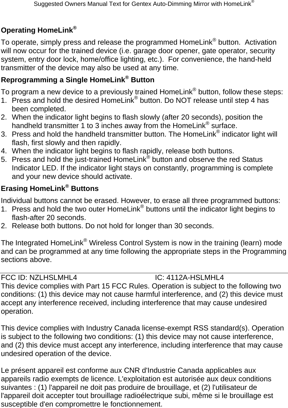 Suggested Owners Manual Text for Gentex Auto-Dimming Mirror with HomeLink® Operating HomeLink® To operate, simply press and release the programmed HomeLink® button.  Activation will now occur for the trained device (i.e. garage door opener, gate operator, security system, entry door lock, home/office lighting, etc.).  For convenience, the hand-held transmitter of the device may also be used at any time.   Reprogramming a Single HomeLink® Button To program a new device to a previously trained HomeLink® button, follow these steps: 1.  Press and hold the desired HomeLink® button. Do NOT release until step 4 has been completed. 2.  When the indicator light begins to flash slowly (after 20 seconds), position the handheld transmitter 1 to 3 inches away from the HomeLink® surface. 3.  Press and hold the handheld transmitter button. The HomeLink® indicator light will flash, first slowly and then rapidly. 4.  When the indicator light begins to flash rapidly, release both buttons. 5.  Press and hold the just-trained HomeLink® button and observe the red Status Indicator LED. If the indicator light stays on constantly, programming is complete and your new device should activate. Erasing HomeLink® Buttons Individual buttons cannot be erased. However, to erase all three programmed buttons: 1.  Press and hold the two outer HomeLink® buttons until the indicator light begins to flash-after 20 seconds. 2.  Release both buttons. Do not hold for longer than 30 seconds.  The Integrated HomeLink® Wireless Control System is now in the training (learn) mode and can be programmed at any time following the appropriate steps in the Programming sections above.  FCC ID: NZLHSLMHL4    IC: 4112A-HSLMHL4 This device complies with Part 15 FCC Rules. Operation is subject to the following two conditions: (1) this device may not cause harmful interference, and (2) this device must accept any interference received, including interference that may cause undesired operation.  This device complies with Industry Canada license-exempt RSS standard(s). Operation is subject to the following two conditions: (1) this device may not cause interference, and (2) this device must accept any interference, including interference that may cause undesired operation of the device.  Le présent appareil est conforme aux CNR d&apos;Industrie Canada applicables aux appareils radio exempts de licence. L&apos;exploitation est autorisée aux deux conditions suivantes : (1) l&apos;appareil ne doit pas produire de brouillage, et (2) l&apos;utilisateur de l&apos;appareil doit accepter tout brouillage radioélectrique subi, même si le brouillage est susceptible d&apos;en compromettre le fonctionnement.   