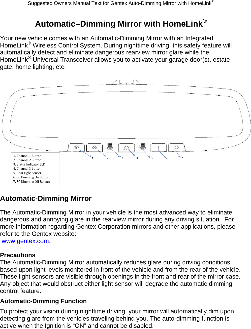 Suggested Owners Manual Text for Gentex Auto-Dimming Mirror with HomeLink® Automatic–Dimming Mirror with HomeLink® Your new vehicle comes with an Automatic-Dimming Mirror with an Integrated HomeLink® Wireless Control System. During nighttime driving, this safety feature will automatically detect and eliminate dangerous rearview mirror glare while the HomeLink® Universal Transceiver allows you to activate your garage door(s), estate gate, home lighting, etc.   Automatic-Dimming Mirror The Automatic-Dimming Mirror in your vehicle is the most advanced way to eliminate dangerous and annoying glare in the rearview mirror during any driving situation.  For more information regarding Gentex Corporation mirrors and other applications, please refer to the Gentex website:  www.gentex.com.  Precautions The Automatic-Dimming Mirror automatically reduces glare during driving conditions based upon light levels monitored in front of the vehicle and from the rear of the vehicle.  These light sensors are visible through openings in the front and rear of the mirror case.  Any object that would obstruct either light sensor will degrade the automatic dimming control feature. Automatic-Dimming Function To protect your vision during nighttime driving, your mirror will automatically dim upon detecting glare from the vehicles traveling behind you. The auto-dimming function is active when the Ignition is “ON” and cannot be disabled. 