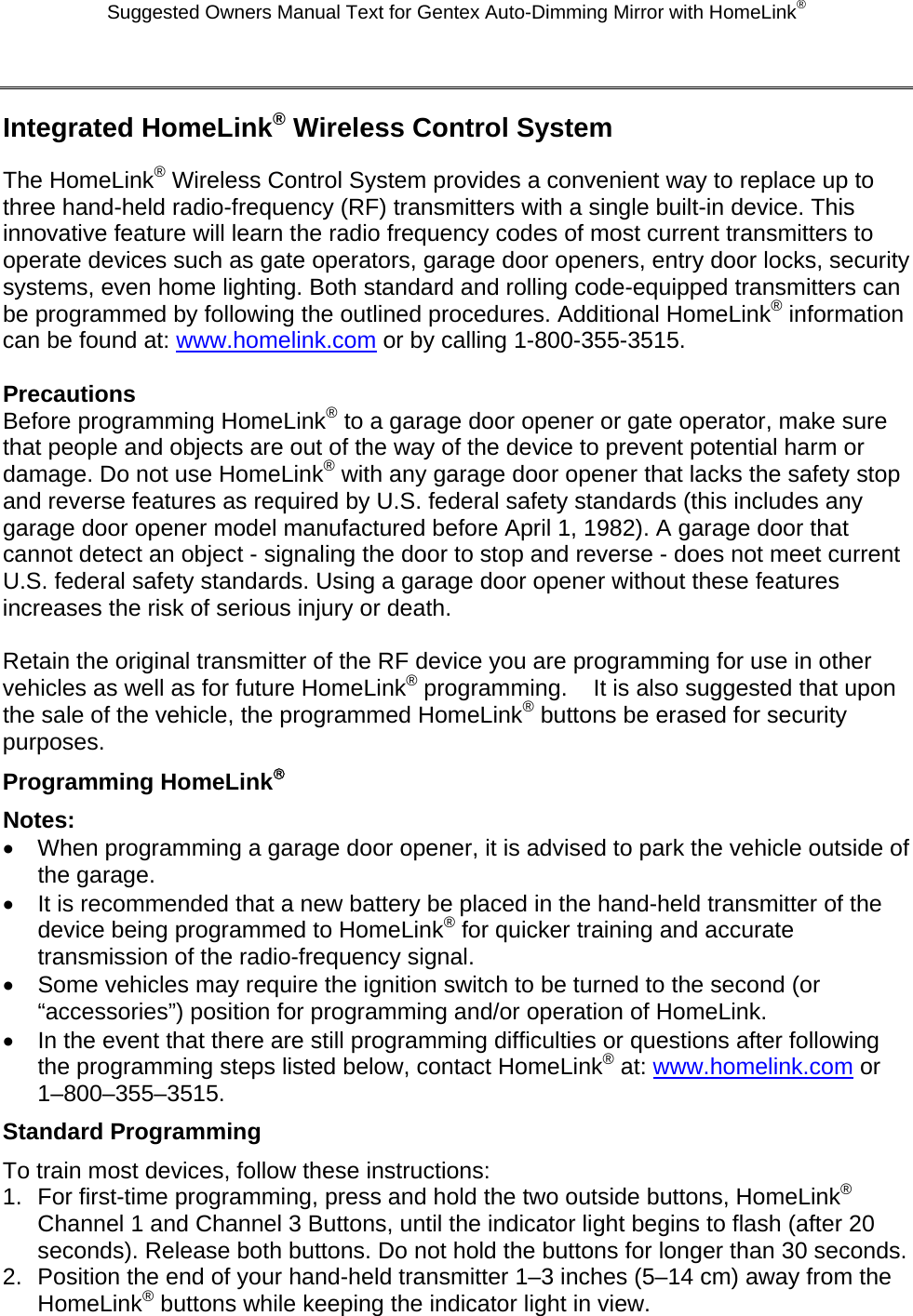 Suggested Owners Manual Text for Gentex Auto-Dimming Mirror with HomeLink®  Integrated HomeLink® Wireless Control System The HomeLink® Wireless Control System provides a convenient way to replace up to three hand-held radio-frequency (RF) transmitters with a single built-in device. This innovative feature will learn the radio frequency codes of most current transmitters to operate devices such as gate operators, garage door openers, entry door locks, security systems, even home lighting. Both standard and rolling code-equipped transmitters can be programmed by following the outlined procedures. Additional HomeLink® information can be found at: www.homelink.com or by calling 1-800-355-3515.  Precautions Before programming HomeLink® to a garage door opener or gate operator, make sure that people and objects are out of the way of the device to prevent potential harm or damage. Do not use HomeLink® with any garage door opener that lacks the safety stop and reverse features as required by U.S. federal safety standards (this includes any garage door opener model manufactured before April 1, 1982). A garage door that cannot detect an object - signaling the door to stop and reverse - does not meet current U.S. federal safety standards. Using a garage door opener without these features increases the risk of serious injury or death.  Retain the original transmitter of the RF device you are programming for use in other vehicles as well as for future HomeLink® programming.    It is also suggested that upon the sale of the vehicle, the programmed HomeLink® buttons be erased for security purposes. Programming HomeLink® Notes: •  When programming a garage door opener, it is advised to park the vehicle outside of the garage. •  It is recommended that a new battery be placed in the hand-held transmitter of the device being programmed to HomeLink® for quicker training and accurate transmission of the radio-frequency signal. •  Some vehicles may require the ignition switch to be turned to the second (or “accessories”) position for programming and/or operation of HomeLink. •  In the event that there are still programming difficulties or questions after following the programming steps listed below, contact HomeLink® at: www.homelink.com or 1–800–355–3515. Standard Programming To train most devices, follow these instructions: 1.  For first-time programming, press and hold the two outside buttons, HomeLink® Channel 1 and Channel 3 Buttons, until the indicator light begins to flash (after 20 seconds). Release both buttons. Do not hold the buttons for longer than 30 seconds. 2.  Position the end of your hand-held transmitter 1–3 inches (5–14 cm) away from the HomeLink® buttons while keeping the indicator light in view. 