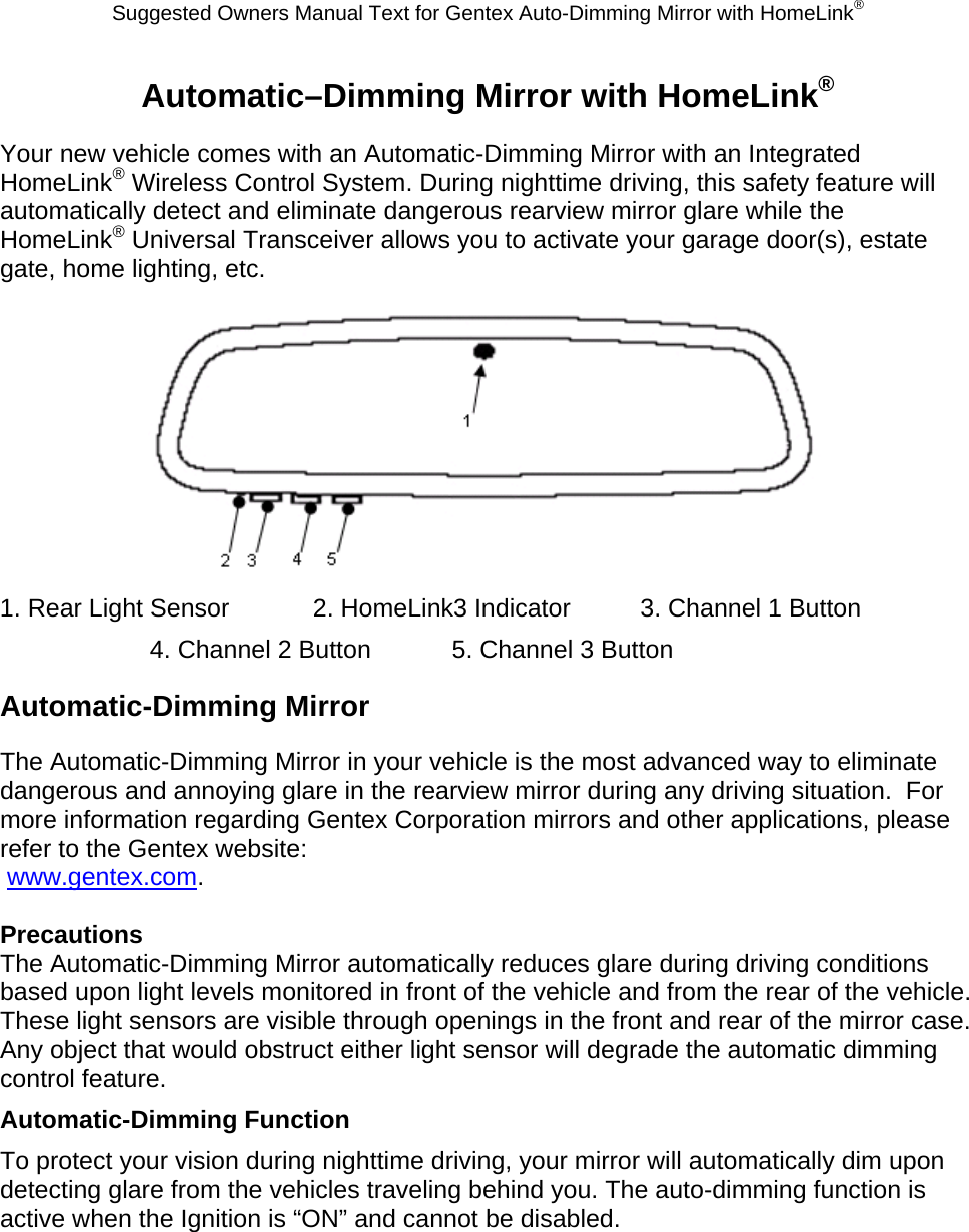 Suggested Owners Manual Text for Gentex Auto-Dimming Mirror with HomeLink® Automatic–Dimming Mirror with HomeLink® Your new vehicle comes with an Automatic-Dimming Mirror with an Integrated HomeLink® Wireless Control System. During nighttime driving, this safety feature will automatically detect and eliminate dangerous rearview mirror glare while the HomeLink® Universal Transceiver allows you to activate your garage door(s), estate gate, home lighting, etc.   1. Rear Light Sensor            2. HomeLink3 Indicator          3. Channel 1 Button 4. Channel 2 Button            5. Channel 3 Button Automatic-Dimming Mirror The Automatic-Dimming Mirror in your vehicle is the most advanced way to eliminate dangerous and annoying glare in the rearview mirror during any driving situation.  For more information regarding Gentex Corporation mirrors and other applications, please refer to the Gentex website:  www.gentex.com.  Precautions The Automatic-Dimming Mirror automatically reduces glare during driving conditions based upon light levels monitored in front of the vehicle and from the rear of the vehicle.  These light sensors are visible through openings in the front and rear of the mirror case.  Any object that would obstruct either light sensor will degrade the automatic dimming control feature. Automatic-Dimming Function To protect your vision during nighttime driving, your mirror will automatically dim upon detecting glare from the vehicles traveling behind you. The auto-dimming function is active when the Ignition is “ON” and cannot be disabled. 