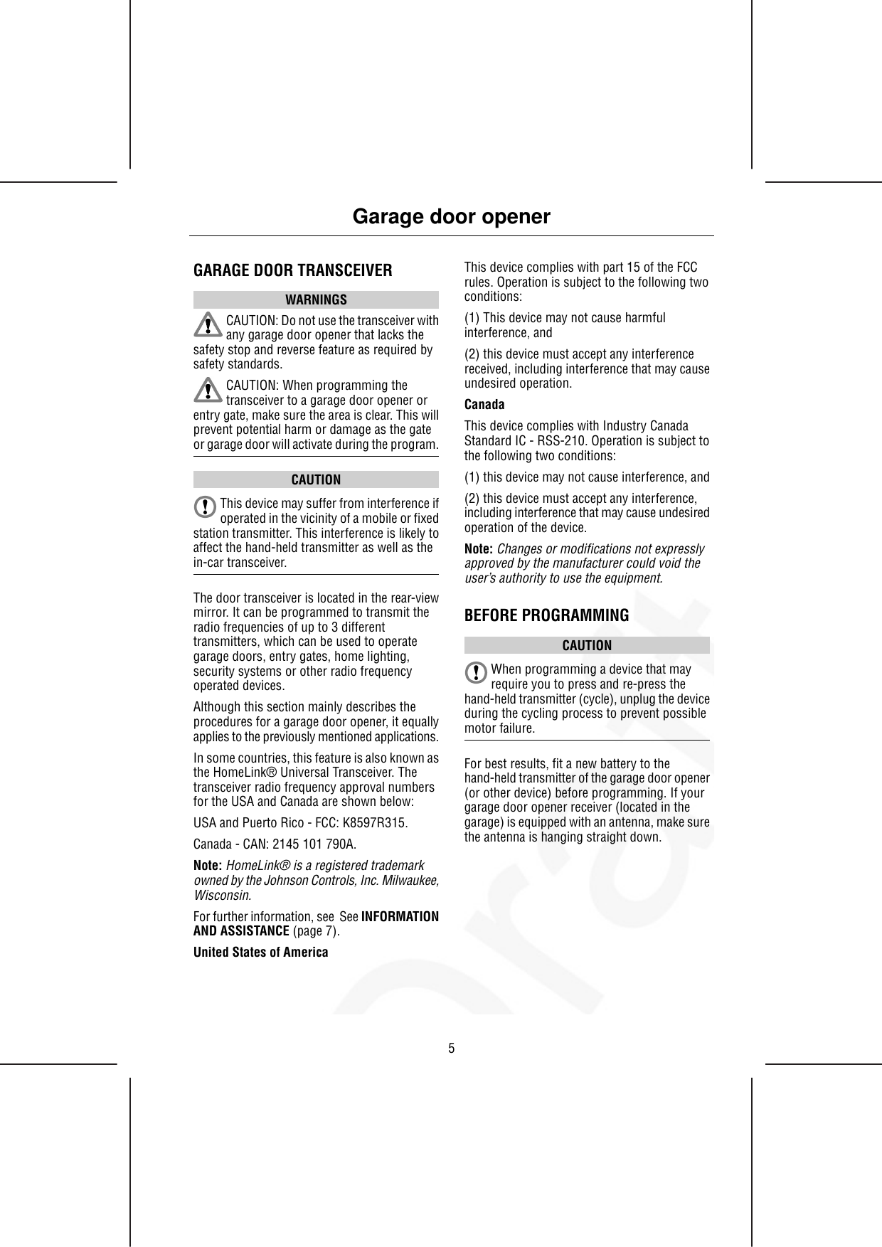 GARAGE DOOR TRANSCEIVERWARNINGSCAUTION: Do not use the transceiver withany garage door opener that lacks thesafety stop and reverse feature as required bysafety standards.CAUTION: When programming thetransceiver to a garage door opener orentry gate, make sure the area is clear. This willprevent potential harm or damage as the gateor garage door will activate during the program.CAUTIONThis device may suffer from interference ifoperated in the vicinity of a mobile or fixedstation transmitter. This interference is likely toaffect the hand-held transmitter as well as thein-car transceiver.The door transceiver is located in the rear-viewmirror. It can be programmed to transmit theradio frequencies of up to 3 differenttransmitters, which can be used to operategarage doors, entry gates, home lighting,security systems or other radio frequencyoperated devices.Although this section mainly describes theprocedures for a garage door opener, it equallyapplies to the previously mentioned applications.In some countries, this feature is also known asthe HomeLink® Universal Transceiver. Thetransceiver radio frequency approval numbersfor the USA and Canada are shown below:USA and Puerto Rico - FCC: K8597R315.Canada - CAN: 2145 101 790A.Note: HomeLink® is a registered trademarkowned by the Johnson Controls, Inc. Milwaukee,Wisconsin.For further information, see  See INFORMATIONAND ASSISTANCE (page 7).United States of AmericaThis device complies with part 15 of the FCCrules. Operation is subject to the following twoconditions:(1) This device may not cause harmfulinterference, and(2) this device must accept any interferencereceived, including interference that may causeundesired operation.CanadaThis device complies with Industry CanadaStandard IC - RSS-210. Operation is subject tothe following two conditions:(1) this device may not cause interference, and(2) this device must accept any interference,including interference that may cause undesiredoperation of the device.Note: Changes or modifications not expresslyapproved by the manufacturer could void theuser’s authority to use the equipment.BEFORE PROGRAMMINGCAUTIONWhen programming a device that mayrequire you to press and re-press thehand-held transmitter (cycle), unplug the deviceduring the cycling process to prevent possiblemotor failure.For best results, fit a new battery to thehand-held transmitter of the garage door opener(or other device) before programming. If yourgarage door opener receiver (located in thegarage) is equipped with an antenna, make surethe antenna is hanging straight down.5Garage door opener