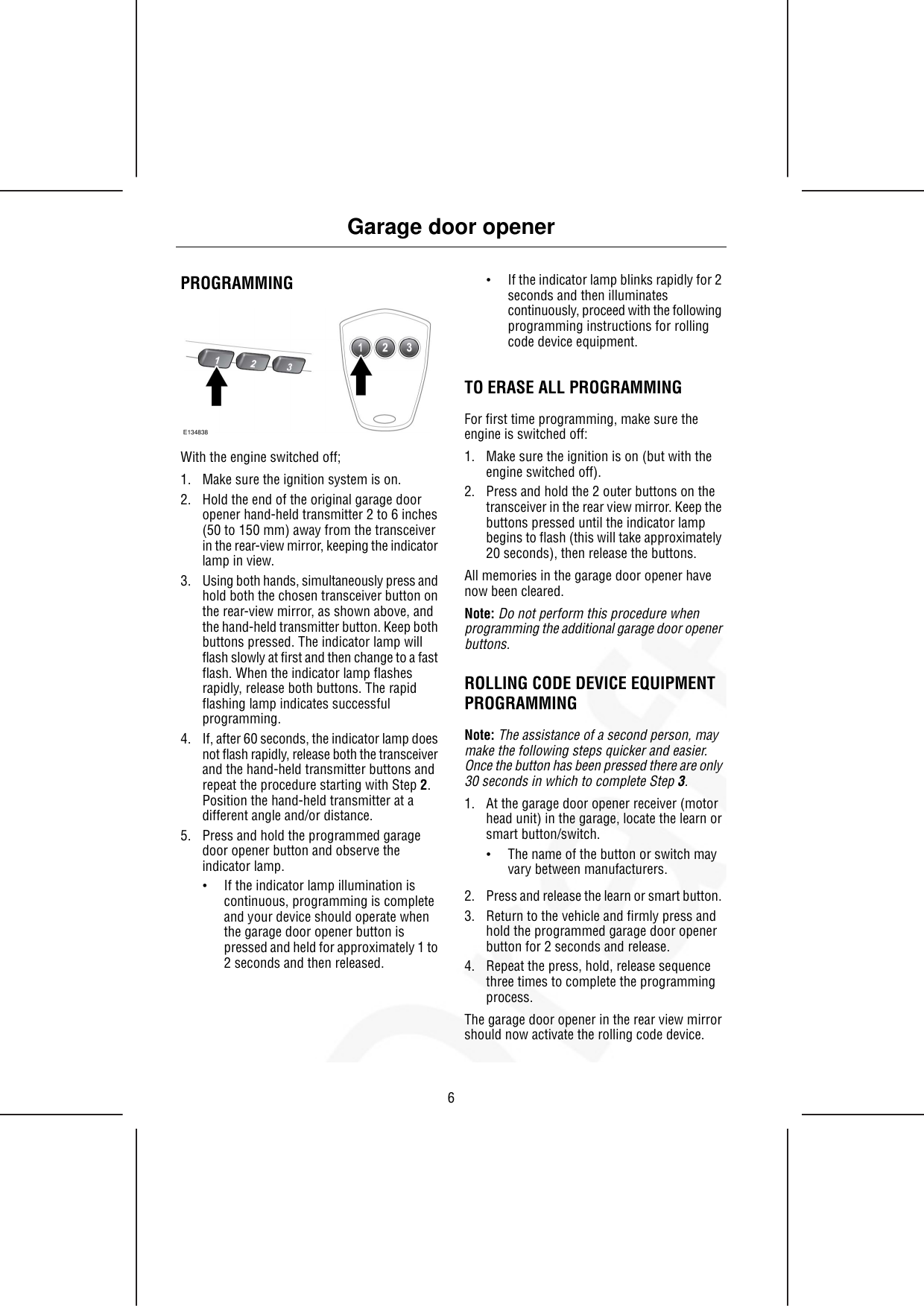 PROGRAMMINGE134838With the engine switched off;1. Make sure the ignition system is on.2. Hold the end of the original garage dooropener hand-held transmitter 2 to 6 inches(50 to 150 mm) away from the transceiverin the rear-view mirror, keeping the indicatorlamp in view.3. Using both hands, simultaneously press andhold both the chosen transceiver button onthe rear-view mirror, as shown above, andthe hand-held transmitter button. Keep bothbuttons pressed. The indicator lamp willflash slowly at first and then change to a fastflash. When the indicator lamp flashesrapidly, release both buttons. The rapidflashing lamp indicates successfulprogramming.4. If, after 60 seconds, the indicator lamp doesnot flash rapidly, release both the transceiverand the hand-held transmitter buttons andrepeat the procedure starting with Step 2.Position the hand-held transmitter at adifferent angle and/or distance.5. Press and hold the programmed garagedoor opener button and observe theindicator lamp.•If the indicator lamp illumination iscontinuous, programming is completeand your device should operate whenthe garage door opener button ispressed and held for approximately 1 to2 seconds and then released.•If the indicator lamp blinks rapidly for 2seconds and then illuminatescontinuously, proceed with the followingprogramming instructions for rollingcode device equipment.TO ERASE ALL PROGRAMMINGFor first time programming, make sure theengine is switched off:1. Make sure the ignition is on (but with theengine switched off).2. Press and hold the 2 outer buttons on thetransceiver in the rear view mirror. Keep thebuttons pressed until the indicator lampbegins to flash (this will take approximately20 seconds), then release the buttons.All memories in the garage door opener havenow been cleared.Note: Do not perform this procedure whenprogramming the additional garage door openerbuttons.ROLLING CODE DEVICE EQUIPMENTPROGRAMMINGNote: The assistance of a second person, maymake the following steps quicker and easier.Once the button has been pressed there are only30 seconds in which to complete Step 3.1. At the garage door opener receiver (motorhead unit) in the garage, locate the learn orsmart button/switch.•The name of the button or switch mayvary between manufacturers.2. Press and release the learn or smart button.3. Return to the vehicle and firmly press andhold the programmed garage door openerbutton for 2 seconds and release.4. Repeat the press, hold, release sequencethree times to complete the programmingprocess.The garage door opener in the rear view mirrorshould now activate the rolling code device.6Garage door opener