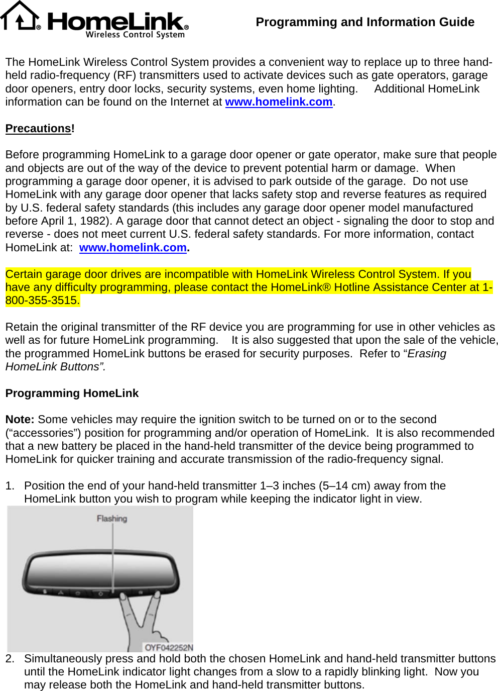  Programming and Information Guide    The HomeLink Wireless Control System provides a convenient way to replace up to three hand-held radio-frequency (RF) transmitters used to activate devices such as gate operators, garage door openers, entry door locks, security systems, even home lighting.     Additional HomeLink information can be found on the Internet at www.homelink.com.  Precautions!  Before programming HomeLink to a garage door opener or gate operator, make sure that people and objects are out of the way of the device to prevent potential harm or damage.  When programming a garage door opener, it is advised to park outside of the garage.  Do not use HomeLink with any garage door opener that lacks safety stop and reverse features as required by U.S. federal safety standards (this includes any garage door opener model manufactured before April 1, 1982). A garage door that cannot detect an object - signaling the door to stop and reverse - does not meet current U.S. federal safety standards. For more information, contact HomeLink at:  www.homelink.com.  Certain garage door drives are incompatible with HomeLink Wireless Control System. If you have any difficulty programming, please contact the HomeLink® Hotline Assistance Center at 1-800-355-3515.  Retain the original transmitter of the RF device you are programming for use in other vehicles as well as for future HomeLink programming.    It is also suggested that upon the sale of the vehicle, the programmed HomeLink buttons be erased for security purposes.  Refer to “Erasing HomeLink Buttons”.  Programming HomeLink  Note: Some vehicles may require the ignition switch to be turned on or to the second (“accessories”) position for programming and/or operation of HomeLink.  It is also recommended that a new battery be placed in the hand-held transmitter of the device being programmed to HomeLink for quicker training and accurate transmission of the radio-frequency signal.      1.  Position the end of your hand-held transmitter 1–3 inches (5–14 cm) away from the HomeLink button you wish to program while keeping the indicator light in view.  2.  Simultaneously press and hold both the chosen HomeLink and hand-held transmitter buttons until the HomeLink indicator light changes from a slow to a rapidly blinking light.  Now you may release both the HomeLink and hand-held transmitter buttons. 