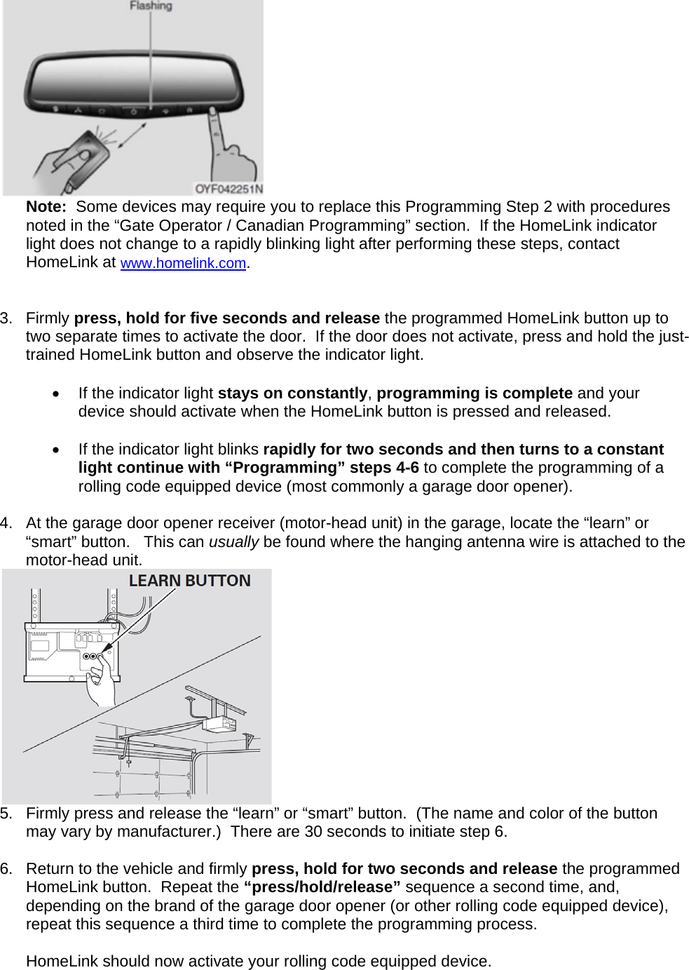  Note:  Some devices may require you to replace this Programming Step 2 with procedures noted in the “Gate Operator / Canadian Programming” section.  If the HomeLink indicator light does not change to a rapidly blinking light after performing these steps, contact HomeLink at www.homelink.com.   3. Firmly press, hold for five seconds and release the programmed HomeLink button up to two separate times to activate the door.  If the door does not activate, press and hold the just-trained HomeLink button and observe the indicator light.    •  If the indicator light stays on constantly, programming is complete and your device should activate when the HomeLink button is pressed and released.    •  If the indicator light blinks rapidly for two seconds and then turns to a constant light continue with “Programming” steps 4-6 to complete the programming of a rolling code equipped device (most commonly a garage door opener).   4.  At the garage door opener receiver (motor-head unit) in the garage, locate the “learn” or “smart” button.   This can usually be found where the hanging antenna wire is attached to the motor-head unit.  5.  Firmly press and release the “learn” or “smart” button.  (The name and color of the button may vary by manufacturer.)  There are 30 seconds to initiate step 6.   6.  Return to the vehicle and firmly press, hold for two seconds and release the programmed HomeLink button.  Repeat the “press/hold/release” sequence a second time, and, depending on the brand of the garage door opener (or other rolling code equipped device), repeat this sequence a third time to complete the programming process.  HomeLink should now activate your rolling code equipped device.   