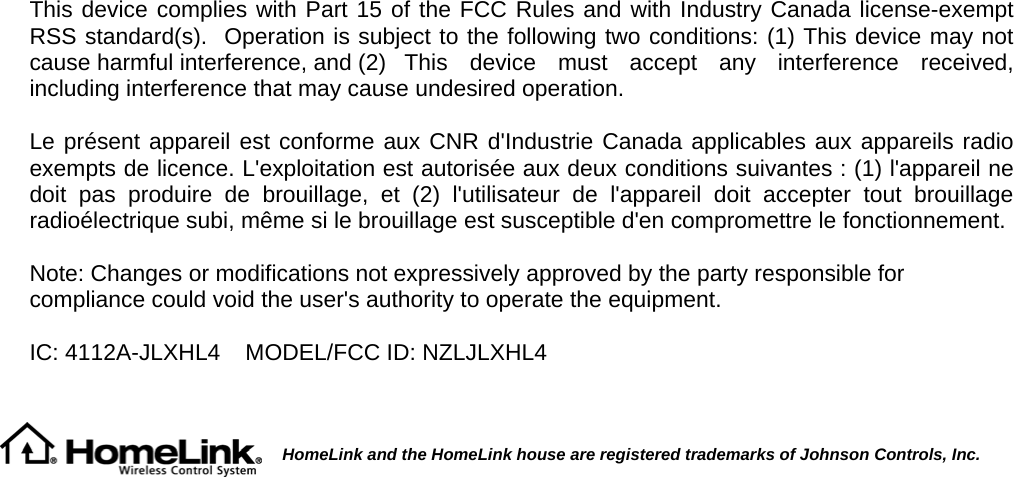   This device complies with Part 15 of the FCC Rules and with Industry Canada license-exempt RSS standard(s).  Operation is subject to the following two conditions: (1) This device may not cause harmful interference, and (2) This device must accept any interference received, including interference that may cause undesired operation.  Le présent appareil est conforme aux CNR d&apos;Industrie Canada applicables aux appareils radio exempts de licence. L&apos;exploitation est autorisée aux deux conditions suivantes : (1) l&apos;appareil ne doit pas produire de brouillage, et (2) l&apos;utilisateur de l&apos;appareil doit accepter tout brouillage radioélectrique subi, même si le brouillage est susceptible d&apos;en compromettre le fonctionnement.  Note: Changes or modifications not expressively approved by the party responsible for compliance could void the user&apos;s authority to operate the equipment.  IC: 4112A-JLXHL4  MODEL/FCC ID: NZLJLXHL4          HomeLink and the HomeLink house are registered trademarks of Johnson Controls, Inc.          