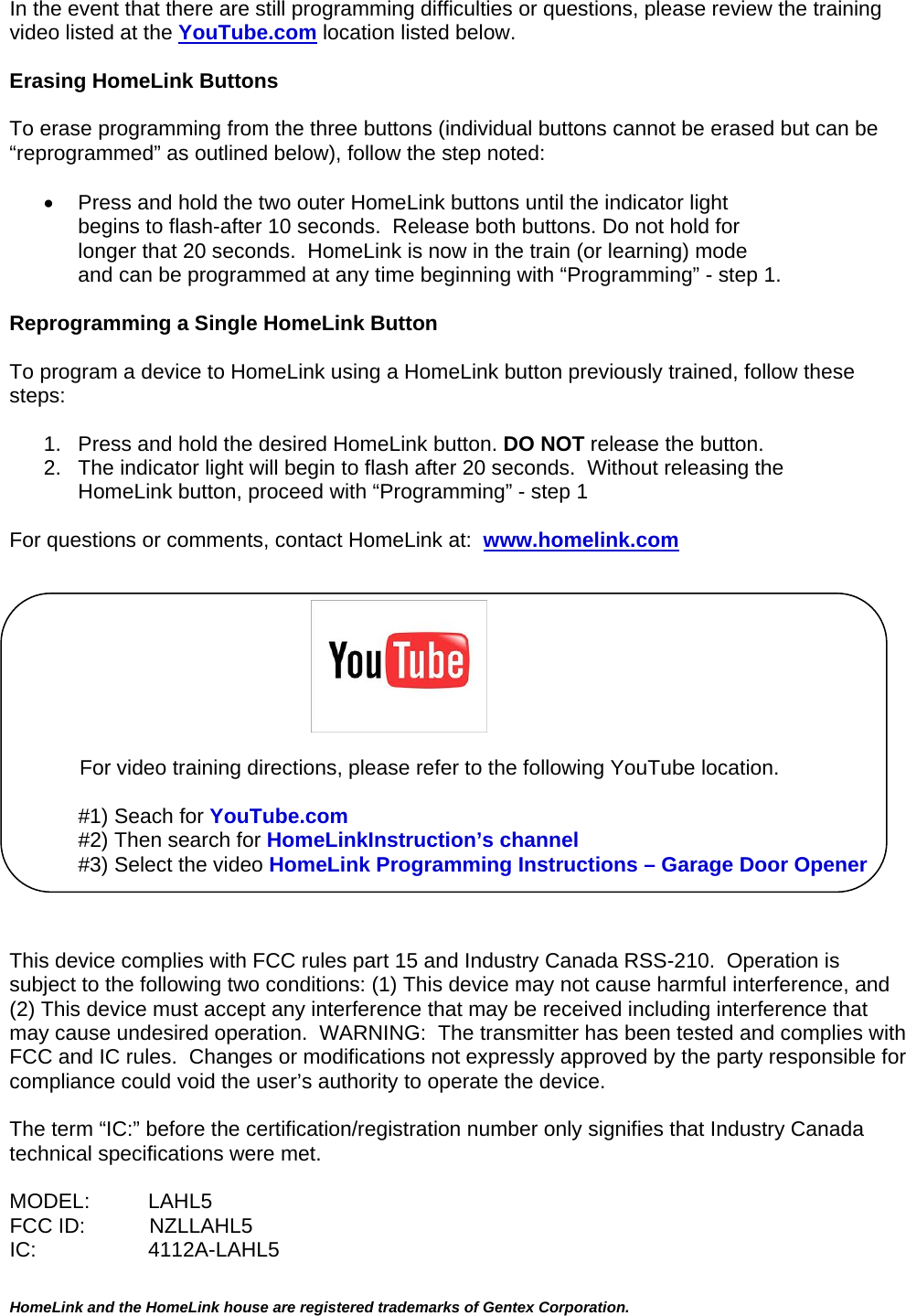  HomeLink and the HomeLink house are registered trademarks of Gentex Corporation.  In the event that there are still programming difficulties or questions, please review the training video listed at the YouTube.com location listed below.  Erasing HomeLink Buttons  To erase programming from the three buttons (individual buttons cannot be erased but can be “reprogrammed” as outlined below), follow the step noted:    Press and hold the two outer HomeLink buttons until the indicator light  begins to flash-after 10 seconds.  Release both buttons. Do not hold for longer that 20 seconds.  HomeLink is now in the train (or learning) mode  and can be programmed at any time beginning with “Programming” - step 1.  Reprogramming a Single HomeLink Button  To program a device to HomeLink using a HomeLink button previously trained, follow these steps:  1.   Press and hold the desired HomeLink button. DO NOT release the button. 2.   The indicator light will begin to flash after 20 seconds.  Without releasing the      HomeLink button, proceed with “Programming” - step 1   For questions or comments, contact HomeLink at:  www.homelink.com                                                                     For video training directions, please refer to the following YouTube location.  #1) Seach for YouTube.com #2) Then search for HomeLinkInstruction’s channel #3) Select the video HomeLink Programming Instructions – Garage Door Opener    This device complies with FCC rules part 15 and Industry Canada RSS-210.  Operation is subject to the following two conditions: (1) This device may not cause harmful interference, and (2) This device must accept any interference that may be received including interference that may cause undesired operation.  WARNING:  The transmitter has been tested and complies with FCC and IC rules.  Changes or modifications not expressly approved by the party responsible for compliance could void the user’s authority to operate the device.  The term “IC:” before the certification/registration number only signifies that Industry Canada technical specifications were met.  MODEL:          LAHL5 FCC ID:           NZLLAHL5 IC:               4112A-LAHL5    