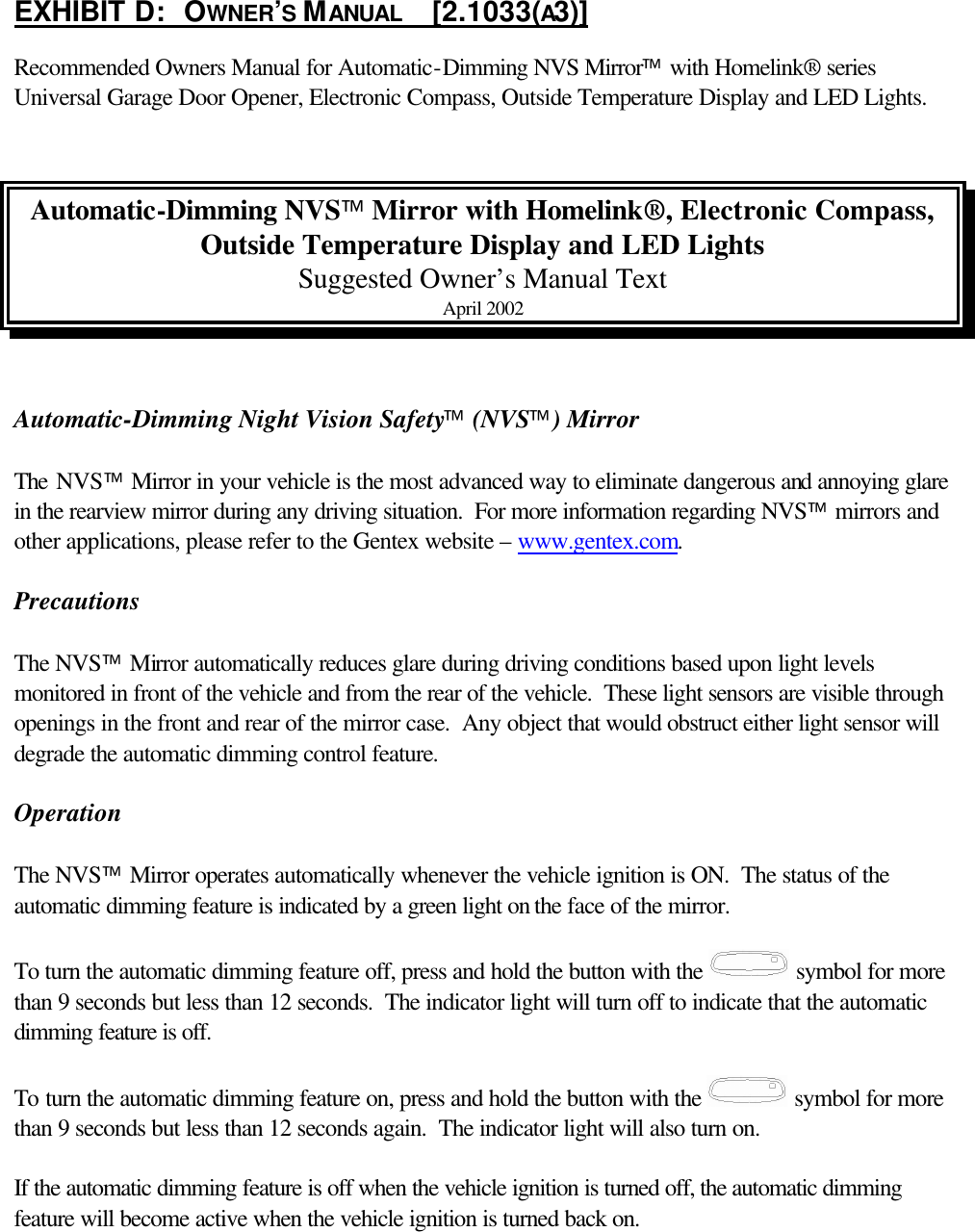 EXHIBIT D:   OWNER’S MANUAL     [2.1033(A3)] Recommended Owners Manual for Automatic-Dimming NVS Mirror with Homelink® series Universal Garage Door Opener, Electronic Compass, Outside Temperature Display and LED Lights.   Automatic-Dimming NVS Mirror with Homelink®, Electronic Compass, Outside Temperature Display and LED Lights Suggested Owner’s Manual Text April 2002   Automatic-Dimming Night Vision Safety (NVS) Mirror   The NVS Mirror in your vehicle is the most advanced way to eliminate dangerous and annoying glare in the rearview mirror during any driving situation.  For more information regarding NVS mirrors and other applications, please refer to the Gentex website – www.gentex.com.  Precautions  The NVS Mirror automatically reduces glare during driving conditions based upon light levels monitored in front of the vehicle and from the rear of the vehicle.  These light sensors are visible through openings in the front and rear of the mirror case.  Any object that would obstruct either light sensor will degrade the automatic dimming control feature.  Operation  The NVS Mirror operates automatically whenever the vehicle ignition is ON.  The status of the automatic dimming feature is indicated by a green light on the face of the mirror.  To turn the automatic dimming feature off, press and hold the button with the   symbol for more than 9 seconds but less than 12 seconds.  The indicator light will turn off to indicate that the automatic dimming feature is off.  To turn the automatic dimming feature on, press and hold the button with the   symbol for more than 9 seconds but less than 12 seconds again.  The indicator light will also turn on.  If the automatic dimming feature is off when the vehicle ignition is turned off, the automatic dimming feature will become active when the vehicle ignition is turned back on.  