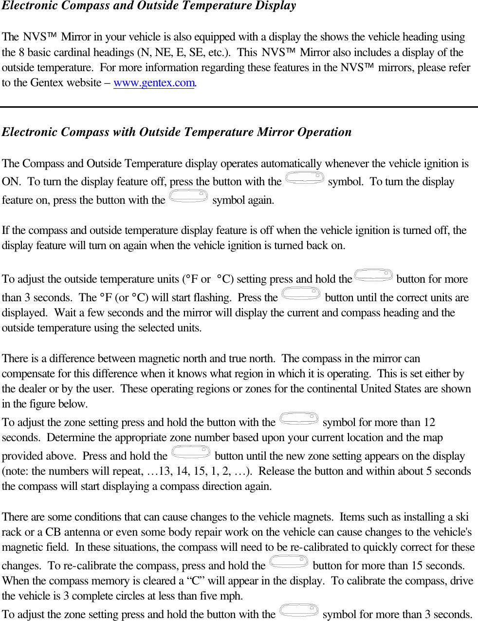  Electronic Compass and Outside Temperature Display   The NVS Mirror in your vehicle is also equipped with a display the shows the vehicle heading using the 8 basic cardinal headings (N, NE, E, SE, etc.).  This NVS Mirror also includes a display of the outside temperature.  For more information regarding these features in the NVS mirrors, please refer to the Gentex website – www.gentex.com.   Electronic Compass with Outside Temperature Mirror Operation  The Compass and Outside Temperature display operates automatically whenever the vehicle ignition is ON.  To turn the display feature off, press the button with the   symbol.  To turn the display feature on, press the button with the   symbol again.  If the compass and outside temperature display feature is off when the vehicle ignition is turned off, the display feature will turn on again when the vehicle ignition is turned back on.  To adjust the outside temperature units (°F or  °C) setting press and hold the  button for more than 3 seconds.  The °F (or °C) will start flashing.  Press the   button until the correct units are displayed.  Wait a few seconds and the mirror will display the current and compass heading and the outside temperature using the selected units.    There is a difference between magnetic north and true north.  The compass in the mirror can compensate for this difference when it knows what region in which it is operating.  This is set either by the dealer or by the user.  These operating regions or zones for the continental United States are shown in the figure below. To adjust the zone setting press and hold the button with the   symbol for more than 12 seconds.  Determine the appropriate zone number based upon your current location and the map provided above.  Press and hold the   button until the new zone setting appears on the display (note: the numbers will repeat, …13, 14, 15, 1, 2, …).  Release the button and within about 5 seconds the compass will start displaying a compass direction again.   There are some conditions that can cause changes to the vehicle magnets.  Items such as installing a ski rack or a CB antenna or even some body repair work on the vehicle can cause changes to the vehicle&apos;s  magnetic field.  In these situations, the compass will need to be re-calibrated to quickly correct for these changes.  To re-calibrate the compass, press and hold the   button for more than 15 seconds.  When the compass memory is cleared a “C” will appear in the display.  To calibrate the compass, drive the vehicle is 3 complete circles at less than five mph. To adjust the zone setting press and hold the button with the   symbol for more than 3 seconds.   