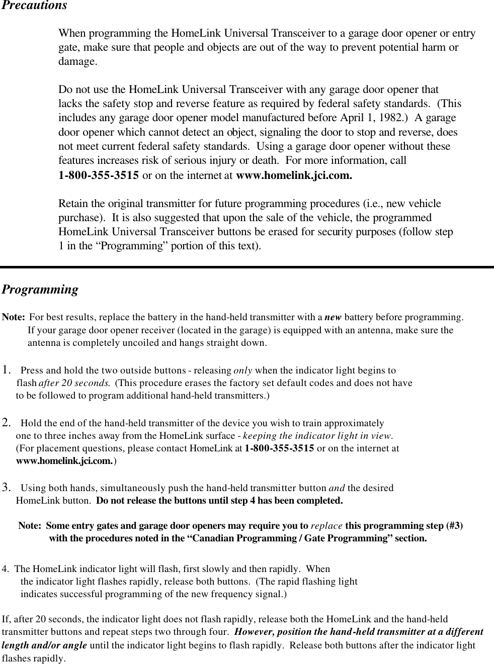                                                                                                                                                                Precautions   When programming the HomeLink Universal Transceiver to a garage door opener or entry   gate, make sure that people and objects are out of the way to prevent potential harm or   damage.   Do not use the HomeLink Universal Transceiver with any garage door opener that   lacks the safety stop and reverse feature as required by federal safety standards.  (This   includes any garage door opener model manufactured before April 1, 1982.)  A garage  door opener which cannot detect an object, signaling the door to stop and reverse, does   not meet current federal safety standards.  Using a garage door opener without these   features increases risk of serious injury or death.  For more information, call   1-800-355-3515 or on the internet at www.homelink.jci.com.   Retain the original transmitter for future programming procedures (i.e., new vehicle   purchase).  It is also suggested that upon the sale of the vehicle, the programmed  HomeLink Universal Transceiver buttons be erased for security purposes (follow step   1 in the “Programming” portion of this text).   Programming   Note:  For best results, replace the battery in the hand-held transmitter with a new battery before programming.            If your garage door opener receiver (located in the garage) is equipped with an antenna, make sure the             antenna is completely uncoiled and hangs straight down.  1.  Press and hold the two outside buttons - releasing only when the indicator light begins to        flash after 20 seconds.  (This procedure erases the factory set default codes and does not have        to be followed to program additional hand-held transmitters.)  2.  Hold the end of the hand-held transmitter of the device you wish to train approximately        one to three inches away from the HomeLink surface - keeping the indicator light in view.         (For placement questions, please contact HomeLink at 1-800-355-3515 or on the internet at        www.homelink.jci.com.)  3.  Using both hands, simultaneously push the hand-held transmitter button and the desired       HomeLink button.  Do not release the buttons until step 4 has been completed.         Note:  Some entry gates and garage door openers may require you to replace this programming step (#3)      with the procedures noted in the “Canadian Programming / Gate Programming” section.  4.  The HomeLink indicator light will flash, first slowly and then rapidly.  When  the indicator light flashes rapidly, release both buttons.  (The rapid flashing light  indicates successful programming of the new frequency signal.)  If, after 20 seconds, the indicator light does not flash rapidly, release both the HomeLink and the hand-held transmitter buttons and repeat steps two through four.  However, position the hand-held transmitter at a different length and/or angle until the indicator light begins to flash rapidly.  Release both buttons after the indicator light flashes rapidly.  