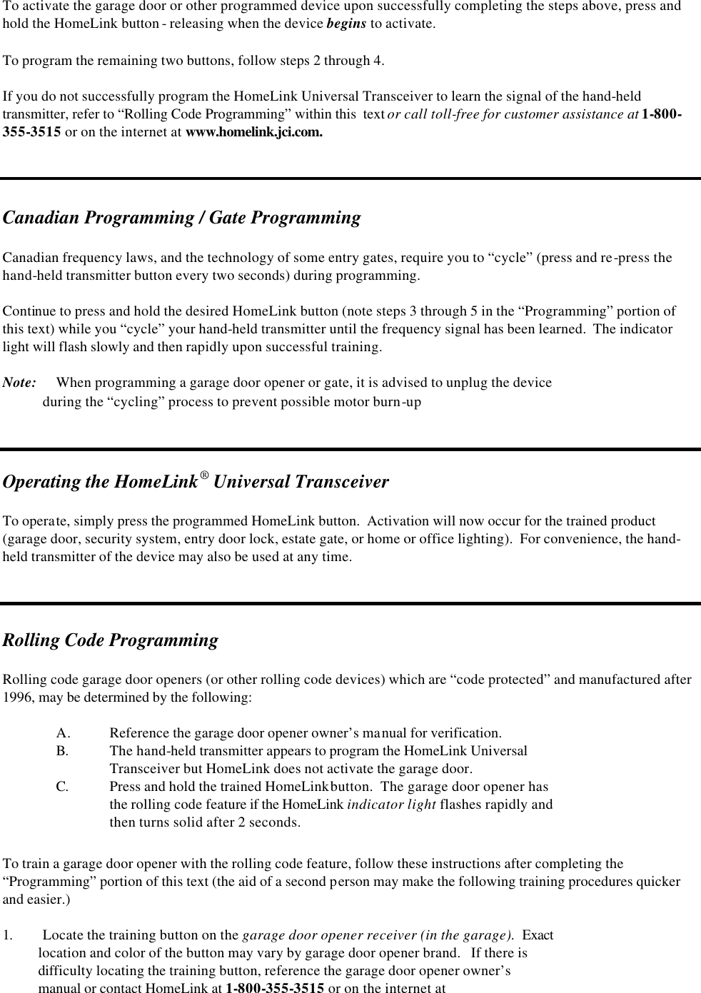 To activate the garage door or other programmed device upon successfully completing the steps above, press and hold the HomeLink button - releasing when the device begins to activate.  To program the remaining two buttons, follow steps 2 through 4.  If you do not successfully program the HomeLink Universal Transceiver to learn the signal of the hand-held transmitter, refer to “Rolling Code Programming” within this  text or call toll-free for customer assistance at 1-800-355-3515 or on the internet at www.homelink.jci.com.    Canadian Programming / Gate Programming  Canadian frequency laws, and the technology of some entry gates, require you to “cycle” (press and re-press the hand-held transmitter button every two seconds) during programming.    Continue to press and hold the desired HomeLink button (note steps 3 through 5 in the “Programming” portion of this text) while you “cycle” your hand-held transmitter until the frequency signal has been learned.  The indicator light will flash slowly and then rapidly upon successful training.  Note: When programming a garage door opener or gate, it is advised to unplug the device              during the “cycling” process to prevent possible motor burn-up    Operating the HomeLink® Universal Transceiver  To operate, simply press the programmed HomeLink button.  Activation will now occur for the trained product (garage door, security system, entry door lock, estate gate, or home or office lighting).  For convenience, the hand-held transmitter of the device may also be used at any time.    Rolling Code Programming   Rolling code garage door openers (or other rolling code devices) which are “code protected” and manufactured after 1996, may be determined by the following:  A. Reference the garage door opener owner’s manual for verification.  B. The hand-held transmitter appears to program the HomeLink Universal    Transceiver but HomeLink does not activate the garage door. C. Press and hold the trained HomeLink button.  The garage door opener has  the rolling code feature if the HomeLink indicator light flashes rapidly and  then turns solid after 2 seconds.  To train a garage door opener with the rolling code feature, follow these instructions after completing the “Programming” portion of this text (the aid of a second person may make the following training procedures quicker and easier.)  1. Locate the training button on the garage door opener receiver (in the garage).  Exact     location and color of the button may vary by garage door opener brand.   If there is      difficulty locating the training button, reference the garage door opener owner’s     manual or contact HomeLink at 1-800-355-3515 or on the internet at  