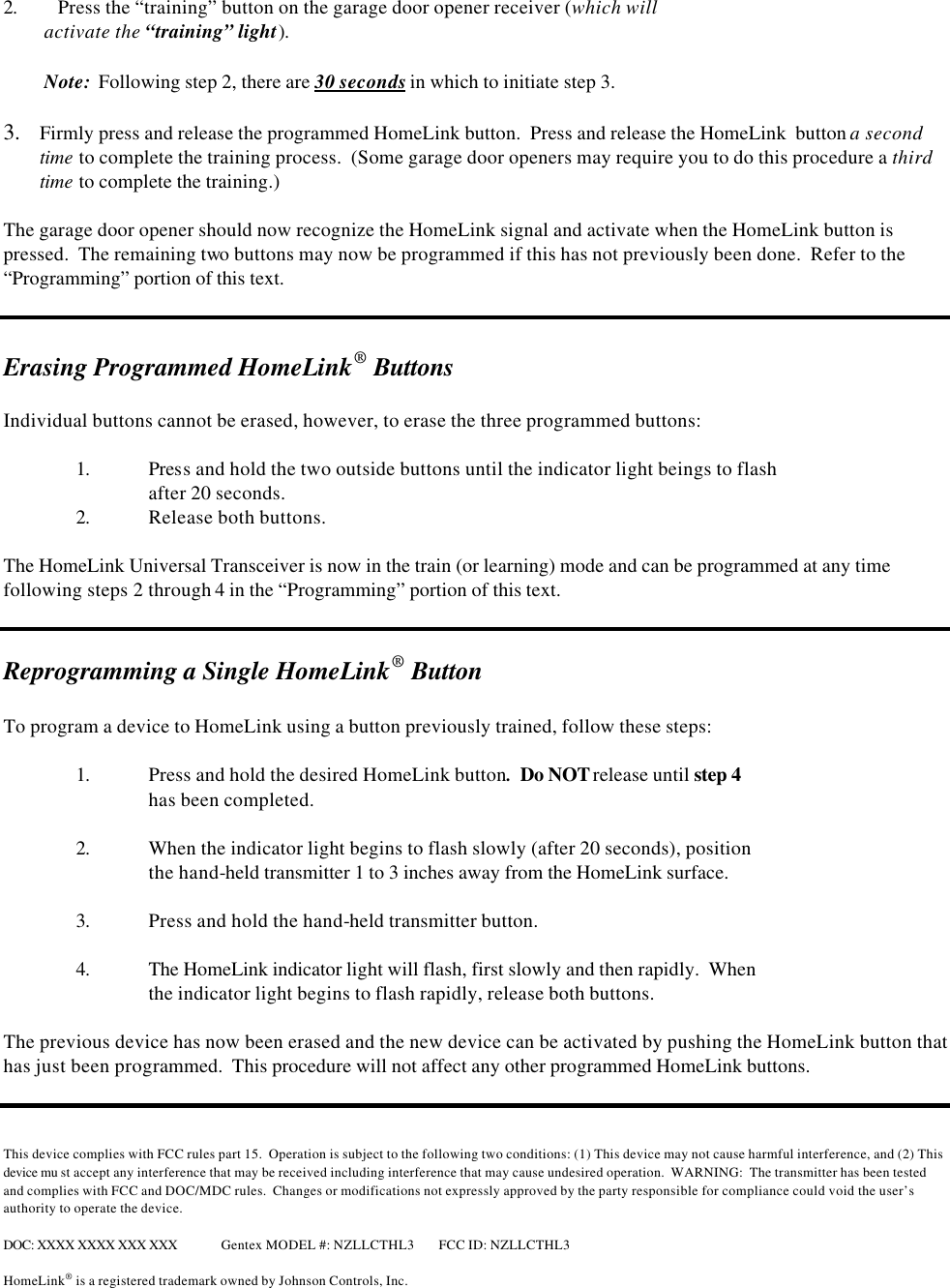  2. Press the “training” button on the garage door opener receiver (which will           activate the “training” light).           Note:  Following step 2, there are 30 seconds in which to initiate step 3.  3.  Firmly press and release the programmed HomeLink button.  Press and release the HomeLink  button a second time to complete the training process.  (Some garage door openers may require you to do this procedure a third time to complete the training.)    The garage door opener should now recognize the HomeLink signal and activate when the HomeLink button is pressed.  The remaining two buttons may now be programmed if this has not previously been done.  Refer to the “Programming” portion of this text.     Erasing Programmed HomeLink® Buttons  Individual buttons cannot be erased, however, to erase the three programmed buttons:   1. Press and hold the two outside buttons until the indicator light beings to flash after 20 seconds.  2. Release both buttons.  The HomeLink Universal Transceiver is now in the train (or learning) mode and can be programmed at any time following steps 2 through 4 in the “Programming” portion of this text.   Reprogramming a Single HomeLink® Button  To program a device to HomeLink using a button previously trained, follow these steps:  1. Press and hold the desired HomeLink button.  Do NOT release until step 4   has been completed.  2. When the indicator light begins to flash slowly (after 20 seconds), position   the hand-held transmitter 1 to 3 inches away from the HomeLink surface.    3. Press and hold the hand-held transmitter button.   4. The HomeLink indicator light will flash, first slowly and then rapidly.  When  the indicator light begins to flash rapidly, release both buttons.    The previous device has now been erased and the new device can be activated by pushing the HomeLink button that has just been programmed.  This procedure will not affect any other programmed HomeLink buttons.    This device complies with FCC rules part 15.  Operation is subject to the following two conditions: (1) This device may not cause harmful interference, and (2) This device mu st accept any interference that may be received including interference that may cause undesired operation.  WARNING:  The transmitter has been tested and complies with FCC and DOC/MDC rules.  Changes or modifications not expressly approved by the party responsible for compliance could void the user’s authority to operate the device.  DOC: XXXX XXXX XXX XXX Gentex MODEL #: NZLLCTHL3 FCC ID: NZLLCTHL3  HomeLink® is a registered trademark owned by Johnson Controls, Inc.  