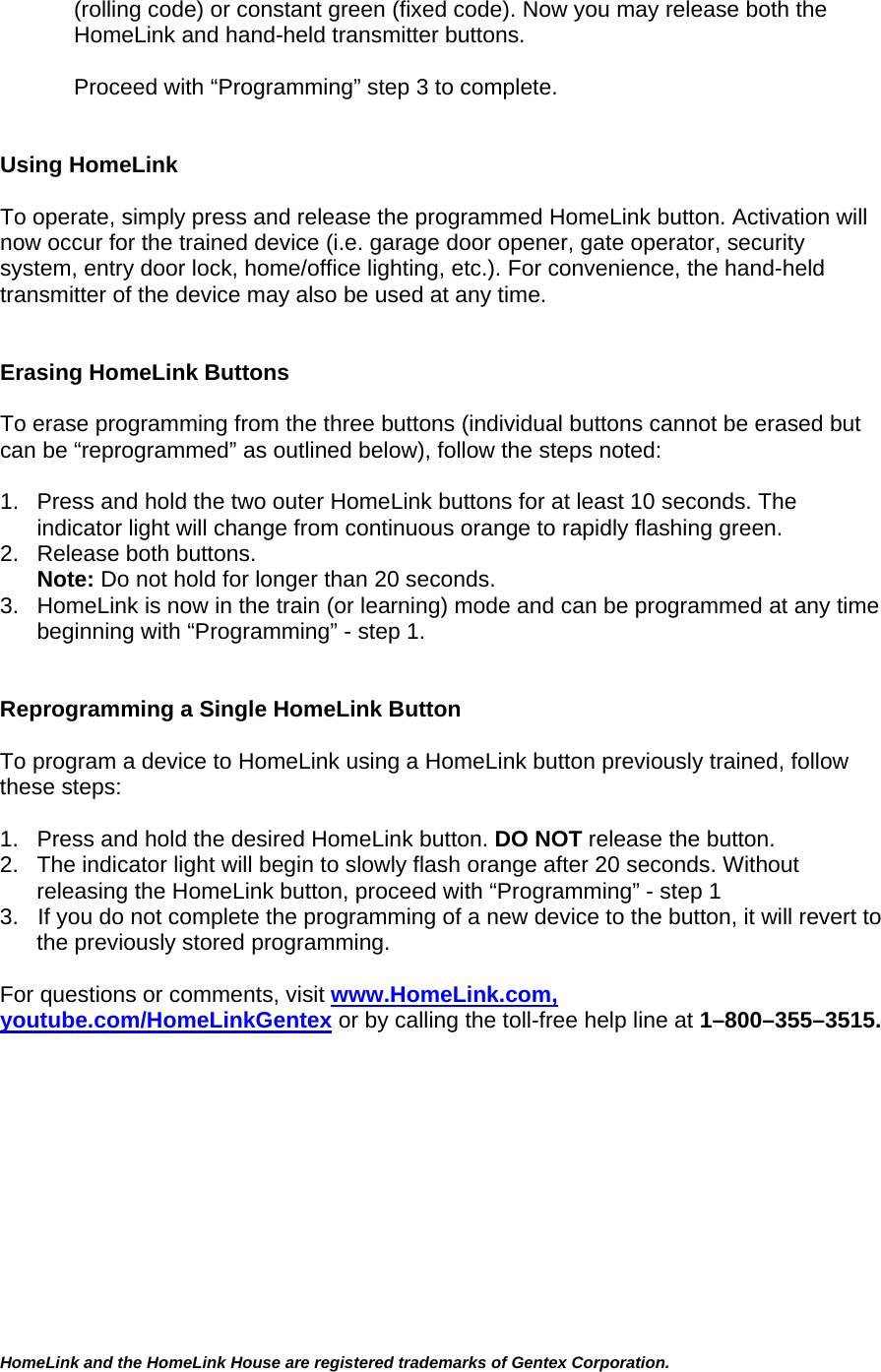 (rolling code) or constant green (fixed code). Now you may release both the HomeLink and hand-held transmitter buttons.  Proceed with “Programming” step 3 to complete.   Using HomeLink   To operate, simply press and release the programmed HomeLink button. Activation will now occur for the trained device (i.e. garage door opener, gate operator, security system, entry door lock, home/office lighting, etc.). For convenience, the hand-held transmitter of the device may also be used at any time.    Erasing HomeLink Buttons  To erase programming from the three buttons (individual buttons cannot be erased but can be “reprogrammed” as outlined below), follow the steps noted:  1.  Press and hold the two outer HomeLink buttons for at least 10 seconds. The indicator light will change from continuous orange to rapidly flashing green.  2.  Release both buttons.  Note: Do not hold for longer than 20 seconds.  3.  HomeLink is now in the train (or learning) mode and can be programmed at any time beginning with “Programming” - step 1.   Reprogramming a Single HomeLink Button  To program a device to HomeLink using a HomeLink button previously trained, follow these steps:  1.   Press and hold the desired HomeLink button. DO NOT release the button. 2.   The indicator light will begin to slowly flash orange after 20 seconds. Without releasing the HomeLink button, proceed with “Programming” - step 1 3.   If you do not complete the programming of a new device to the button, it will revert to the previously stored programming.  For questions or comments, visit www.HomeLink.com, youtube.com/HomeLinkGentex or by calling the toll-free help line at 1–800–355–3515.      HomeLink and the HomeLink House are registered trademarks of Gentex Corporation.  