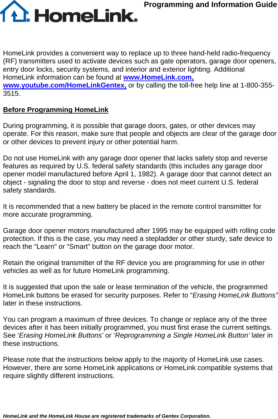  Programming and Information Guide      HomeLink provides a convenient way to replace up to three hand-held radio-frequency (RF) transmitters used to activate devices such as gate operators, garage door openers, entry door locks, security systems, and interior and exterior lighting. Additional HomeLink information can be found at www.HomeLink.com, www.youtube.com/HomeLinkGentex, or by calling the toll-free help line at 1-800-355-3515.  Before Programming HomeLink  During programming, it is possible that garage doors, gates, or other devices may operate. For this reason, make sure that people and objects are clear of the garage door or other devices to prevent injury or other potential harm.  Do not use HomeLink with any garage door opener that lacks safety stop and reverse features as required by U.S. federal safety standards (this includes any garage door opener model manufactured before April 1, 1982). A garage door that cannot detect an object - signaling the door to stop and reverse - does not meet current U.S. federal safety standards.   It is recommended that a new battery be placed in the remote control transmitter for more accurate programming.  Garage door opener motors manufactured after 1995 may be equipped with rolling code protection. If this is the case, you may need a stepladder or other sturdy, safe device to reach the “Learn” or “Smart” button on the garage door motor.  Retain the original transmitter of the RF device you are programming for use in other vehicles as well as for future HomeLink programming.   It is suggested that upon the sale or lease termination of the vehicle, the programmed HomeLink buttons be erased for security purposes. Refer to “Erasing HomeLink Buttons” later in these instructions.  You can program a maximum of three devices. To change or replace any of the three devices after it has been initially programmed, you must first erase the current settings. See ‘Erasing HomeLink Buttons’ or ‘Reprogramming a Single HomeLink Button’ later in these instructions.  Please note that the instructions below apply to the majority of HomeLink use cases.  However, there are some HomeLink applications or HomeLink compatible systems that require slightly different instructions.        HomeLink and the HomeLink House are registered trademarks of Gentex Corporation.  