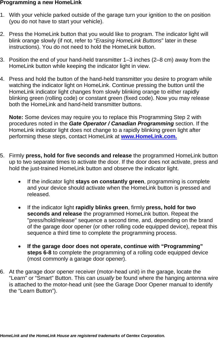 Programming a new HomeLink  1.  With your vehicle parked outside of the garage turn your ignition to the on position (you do not have to start your vehicle).  2.  Press the HomeLink button that you would like to program. The indicator light will blink orange slowly (if not, refer to “Erasing HomeLink Buttons” later in these instructions). You do not need to hold the HomeLink button.  3.  Position the end of your hand-held transmitter 1–3 inches (2–8 cm) away from the HomeLink button while keeping the indicator light in view.  4.  Press and hold the button of the hand-held transmitter you desire to program while watching the indicator light on HomeLink. Continue pressing the button until the HomeLink indicator light changes from slowly blinking orange to either rapidly blinking green (rolling code) or constant green (fixed code). Now you may release both the HomeLink and hand-held transmitter buttons.  Note: Some devices may require you to replace this Programming Step 2 with procedures noted in the Gate Operator / Canadian Programming section. If the HomeLink indicator light does not change to a rapidly blinking green light after performing these steps, contact HomeLink at www.HomeLink.com.   5. Firmly press, hold for five seconds and release the programmed HomeLink button up to two separate times to activate the door. If the door does not activate, press and hold the just-trained HomeLink button and observe the indicator light.   •  If the indicator light stays on constantly green, programming is complete and your device should activate when the HomeLink button is pressed and released.   •  If the indicator light rapidly blinks green, firmly press, hold for two seconds and release the programmed HomeLink button. Repeat the &quot;press/hold/release&quot; sequence a second time, and, depending on the brand of the garage door opener (or other rolling code equipped device), repeat this sequence a third time to complete the programming process.  • If the garage door does not operate, continue with “Programming” steps 6-8 to complete the programming of a rolling code equipped device (most commonly a garage door opener).   6.  At the garage door opener receiver (motor-head unit) in the garage, locate the “Learn” or “Smart” Button. This can usually be found where the hanging antenna wire is attached to the motor-head unit (see the Garage Door Opener manual to identify the “Learn Button”).  HomeLink and the HomeLink House are registered trademarks of Gentex Corporation.  