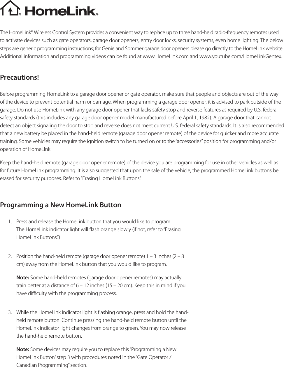 The HomeLink® Wireless Control System provides a convenient way to replace up to three hand-held radio-frequency remotes used to activate devices such as gate operators, garage door openers, entry door locks, security systems, even home lighting. The below steps are generic programming instructions; for Genie and Sommer garage door openers please go directly to the HomeLink website. Additional information and programming videos can be found at www.HomeLink.com and www.youtube.com/HomeLinkGentex.Precautions!Before programming HomeLink to a garage door opener or gate operator, make sure that people and objects are out of the way of the device to prevent potential harm or damage. When programming a garage door opener, it is advised to park outside of the garage. Do not use HomeLink with any garage door opener that lacks safety stop and reverse features as required by U.S. federal safety standards (this includes any garage door opener model manufactured before April 1, 1982). A garage door that cannot detect an object signaling the door to stop and reverse does not meet current U.S. federal safety standards. It is also recommended that a new battery be placed in the hand-held remote (garage door opener remote) of the device for quicker and more accurate training. Some vehicles may require the ignition switch to be turned on or to the “accessories” position for programming and/or operation of HomeLink.Keep the hand-held remote (garage door opener remote) of the device you are programming for use in other vehicles as well as for future HomeLink programming. It is also suggested that upon the sale of the vehicle, the programmed HomeLink buttons be erased for security purposes. Refer to “Erasing HomeLink Buttons”. Programming a New HomeLink Button1.  Press and release the HomeLink button that you would like to program. The HomeLink indicator light will ash orange slowly (if not, refer to “Erasing HomeLink Buttons.”)2.  Position the hand-held remote (garage door opener remote) 1 – 3 inches (2 – 8cm) away from the HomeLink button that you would like to program.Note: Some hand-held remotes (garage door opener remotes) may actually train better at a distance of 6 – 12 inches (15 – 20 cm). Keep this in mind if you have diculty with the programming process.3.  While the HomeLink indicator light is ashing orange, press and hold the hand-held remote button. Continue pressing the hand-held remote button until the HomeLink indicator light changes from orange to green. You may now release the hand-held remote button.Note: Some devices may require you to replace this “Programming a New HomeLink Button” step 3 with procedures noted in the “Gate Operator / Canadian Programming” section.