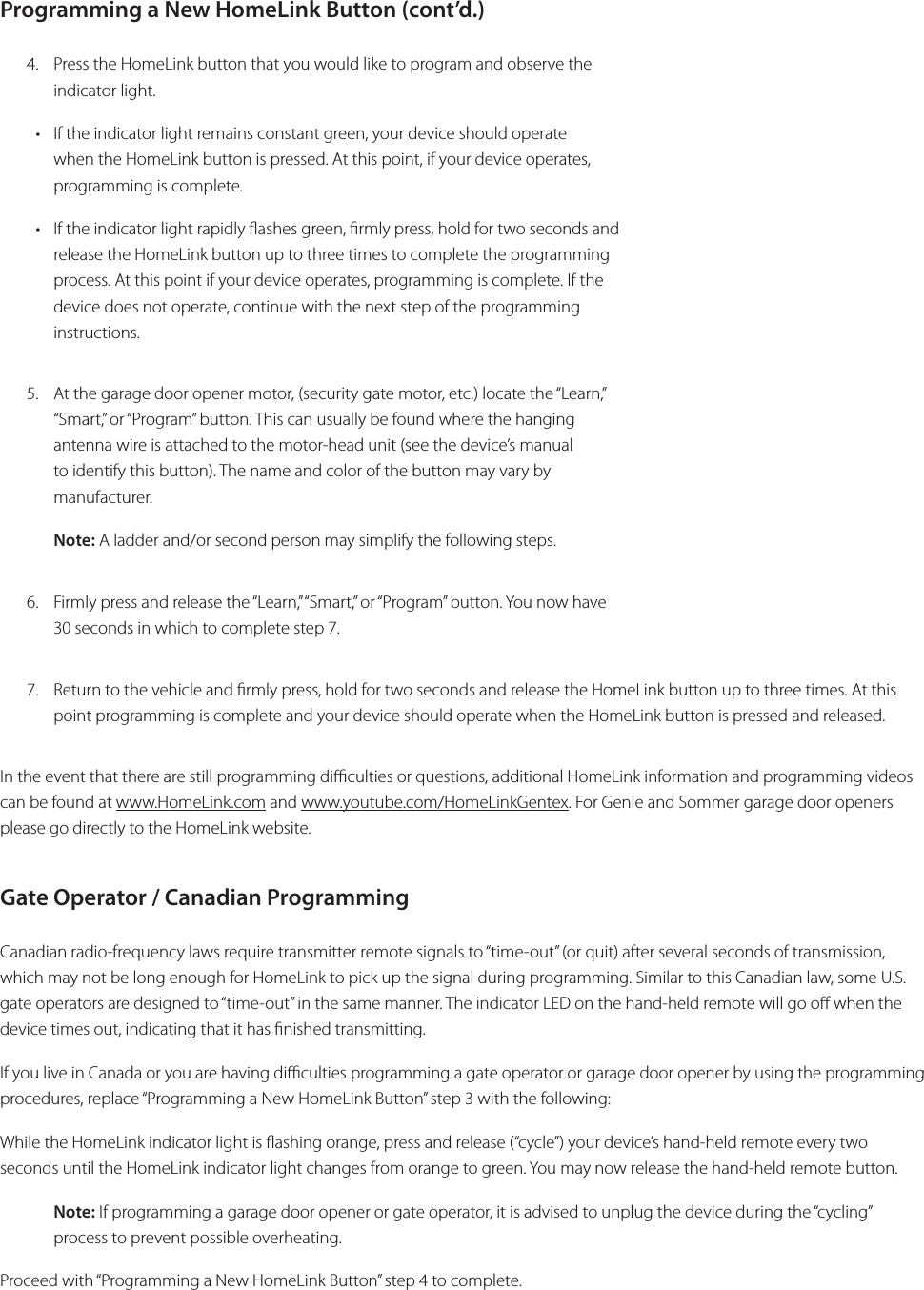 Programming a New HomeLink Button (cont’d.) 4.  Press the HomeLink button that you would like to program and observe the indicator light. • If the indicator light remains constant green, your device should operate when the HomeLink button is pressed. At this point, if your device operates, programming is complete. • If the indicator light rapidly ashes green, rmly press, hold for two seconds and release the HomeLink button up to three times to complete the programming process. At this point if your device operates, programming is complete. If the device does not operate, continue with the next step of the programming instructions.5.  At the garage door opener motor, (security gate motor, etc.) locate the “Learn,” “Smart,” or “Program” button. This can usually be found where the hanging antenna wire is attached to the motor-head unit (see the device’s manual to identify this button). The name and color of the button may vary by manufacturer. Note: A ladder and/or second person may simplify the following steps.6.  Firmly press and release the “Learn,” “Smart,” or “Program” button. You now have 30 seconds in which to complete step 7. 7.  Return to the vehicle and rmly press, hold for two seconds and release the HomeLink button up to three times. At this point programming is complete and your device should operate when the HomeLink button is pressed and released.In the event that there are still programming diculties or questions, additional HomeLink information and programming videos can be found at www.HomeLink.com and www.youtube.com/HomeLinkGentex. For Genie and Sommer garage door openers please go directly to the HomeLink website.Gate Operator / Canadian Programming Canadian radio-frequency laws require transmitter remote signals to “time-out” (or quit) after several seconds of transmission, which may not be long enough for HomeLink to pick up the signal during programming. Similar to this Canadian law, some U.S. gate operators are designed to “time-out” in the same manner. The indicator LED on the hand-held remote will go o when the device times out, indicating that it has nished transmitting.If you live in Canada or you are having diculties programming a gate operator or garage door opener by using the programming procedures, replace “Programming a New HomeLink Button” step 3 with the following:While the HomeLink indicator light is ashing orange, press and release (“cycle”) your device’s hand-held remote every two seconds until the HomeLink indicator light changes from orange to green. You may now release the hand-held remote button.Note: If programming a garage door opener or gate operator, it is advised to unplug the device during the “cycling” process to prevent possible overheating.Proceed with “Programming a New HomeLink Button” step 4 to complete.