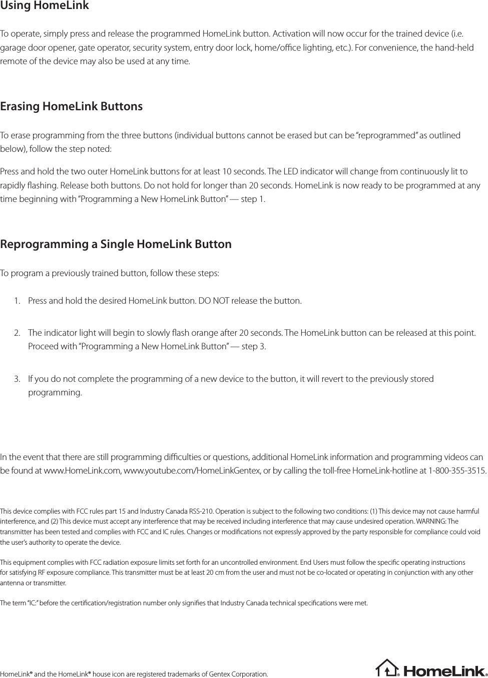 Using HomeLink To operate, simply press and release the programmed HomeLink button. Activation will now occur for the trained device (i.e. garage door opener, gate operator, security system, entry door lock, home/oce lighting, etc.). For convenience, the hand-held remote of the device may also be used at any time.Erasing HomeLink ButtonsTo erase programming from the three buttons (individual buttons cannot be erased but can be “reprogrammed” as outlined below), follow the step noted:Press and hold the two outer HomeLink buttons for at least 10 seconds. The LED indicator will change from continuously lit to rapidly ashing. Release both buttons. Do not hold for longer than 20 seconds. HomeLink is now ready to be programmed at any time beginning with “Programming a New HomeLink Button” — step 1.Reprogramming a Single HomeLink ButtonTo program a previously trained button, follow these steps:1.  Press and hold the desired HomeLink button. DO NOT release the button.2.  The indicator light will begin to slowly ash orange after 20 seconds. The HomeLink button can be released at this point. Proceed with “Programming a New HomeLink Button” — step 3.3.  If you do not complete the programming of a new device to the button, it will revert to the previously stored programming.In the event that there are still programming diculties or questions, additional HomeLink information and programming videos can be found at www.HomeLink.com, www.youtube.com/HomeLinkGentex, or by calling the toll-free HomeLink-hotline at 1-800-355-3515.This device complies with FCC rules part 15 and Industry Canada RSS-210. Operation is subject to the following two conditions: (1) This device may not cause harmful interference, and (2) This device must accept any interference that may be received including interference that may cause undesired operation. WARNING: The transmitter has been tested and complies with FCC and IC rules. Changes or modications not expressly approved by the party responsible for compliance could void the user’s authority to operate the device.This equipment complies with FCC radiation exposure limits set forth for an uncontrolled environment. End Users must follow the specic operating instructions for satisfying RF exposure compliance. This transmitter must be at least 20 cm from the user and must not be co-located or operating in conjunction with any other antenna or transmitter.The term “IC:” before the certication/registration number only signies that Industry Canada technical specications were met.HomeLink® and the HomeLink® house icon are registered trademarks of Gentex Corporation.