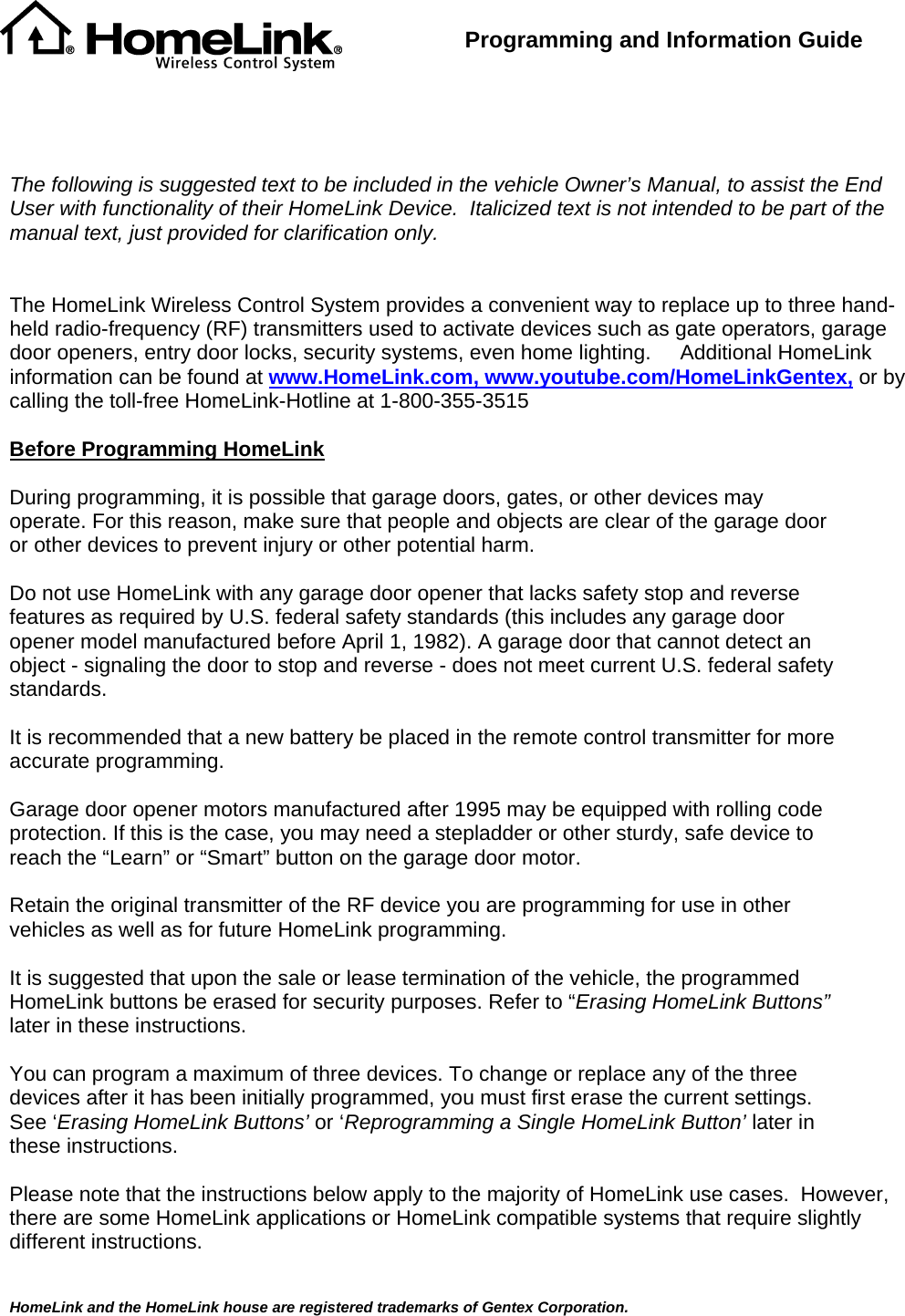  HomeLink and the HomeLink house are registered trademarks of Gentex Corporation.  Programming and Information Guide       The following is suggested text to be included in the vehicle Owner’s Manual, to assist the End User with functionality of their HomeLink Device.  Italicized text is not intended to be part of the manual text, just provided for clarification only.   The HomeLink Wireless Control System provides a convenient way to replace up to three hand-held radio-frequency (RF) transmitters used to activate devices such as gate operators, garage door openers, entry door locks, security systems, even home lighting.     Additional HomeLink information can be found at www.HomeLink.com, www.youtube.com/HomeLinkGentex, or by calling the toll-free HomeLink-Hotline at 1-800-355-3515  Before Programming HomeLink  During programming, it is possible that garage doors, gates, or other devices may operate. For this reason, make sure that people and objects are clear of the garage door or other devices to prevent injury or other potential harm.  Do not use HomeLink with any garage door opener that lacks safety stop and reverse features as required by U.S. federal safety standards (this includes any garage door opener model manufactured before April 1, 1982). A garage door that cannot detect an object - signaling the door to stop and reverse - does not meet current U.S. federal safety standards.   It is recommended that a new battery be placed in the remote control transmitter for more accurate programming.  Garage door opener motors manufactured after 1995 may be equipped with rolling code protection. If this is the case, you may need a stepladder or other sturdy, safe device to reach the “Learn” or “Smart” button on the garage door motor.  Retain the original transmitter of the RF device you are programming for use in other vehicles as well as for future HomeLink programming.   It is suggested that upon the sale or lease termination of the vehicle, the programmed HomeLink buttons be erased for security purposes. Refer to “Erasing HomeLink Buttons” later in these instructions.  You can program a maximum of three devices. To change or replace any of the three devices after it has been initially programmed, you must first erase the current settings. See ‘Erasing HomeLink Buttons’ or ‘Reprogramming a Single HomeLink Button’ later in these instructions.  Please note that the instructions below apply to the majority of HomeLink use cases.  However, there are some HomeLink applications or HomeLink compatible systems that require slightly different instructions.  