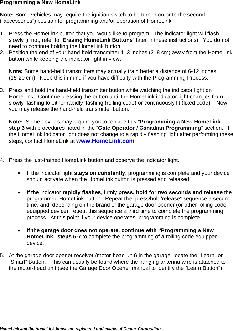 HomeLink and the HomeLink house are registered trademarks of Gentex Corporation.    Programming a New HomeLink  Note: Some vehicles may require the ignition switch to be turned on or to the second (“accessories”) position for programming and/or operation of HomeLink.    1.  Press the HomeLink button that you would like to program.  The indicator light will flash slowly (if not, refer to “Erasing HomeLink Buttons” later in these instructions).  You do not need to continue holding the HomeLink button. 2.  Position the end of your hand-held transmitter 1–3 inches (2–8 cm) away from the HomeLink button while keeping the indicator light in view.  Note: Some hand-held transmitters may actually train better a distance of 6-12 inches (15-20 cm).  Keep this in mind if you have difficulty with the Programming Process.  3.  Press and hold the hand-held transmitter button while watching the indicator light on HomeLink.  Continue pressing the button until the HomeLink indicator light changes from slowly flashing to either rapidly flashing (rolling code) or continuously lit (fixed code).   Now you may release the hand-held transmitter button.  Note:  Some devices may require you to replace this “Programming a New HomeLink” step 3 with procedures noted in the “Gate Operator / Canadian Programming” section.  If the HomeLink indicator light does not change to a rapidly flashing light after performing these steps, contact HomeLink at www.HomeLink.com   4.  Press the just-trained HomeLink button and observe the indicator light.    •  If the indicator light stays on constantly, programming is complete and your device should activate when the HomeLink button is pressed and released.    •  If the indicator rapidly flashes, firmly press, hold for two seconds and release the programmed HomeLink button.  Repeat the &quot;press/hold/release&quot; sequence a second time, and, depending on the brand of the garage door opener (or other rolling code equipped device), repeat this sequence a third time to complete the programming process.  At this point if your device operates, programming is complete.  • If the garage door does not operate, continue with “Programming a New HomeLink” steps 5-7 to complete the programming of a rolling code equipped device.   5.  At the garage door opener receiver (motor-head unit) in the garage, locate the “Learn” or “Smart” Button.   This can usually be found where the hanging antenna wire is attached to the motor-head unit (see the Garage Door Opener manual to identify the “Learn Button”).  