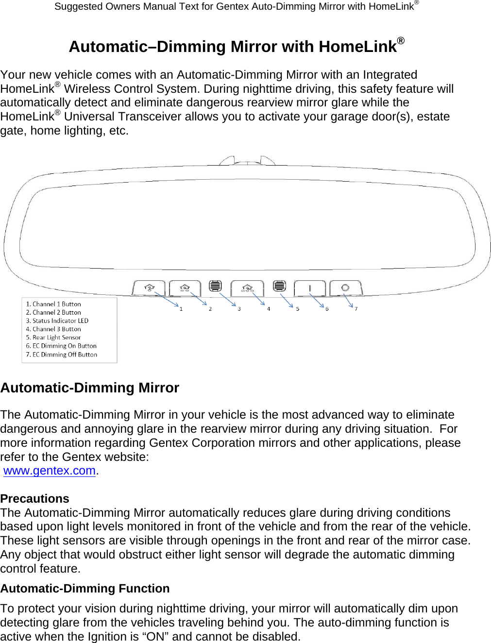 Suggested Owners Manual Text for Gentex Auto-Dimming Mirror with HomeLink® Automatic–Dimming Mirror with HomeLink® Your new vehicle comes with an Automatic-Dimming Mirror with an Integrated HomeLink® Wireless Control System. During nighttime driving, this safety feature will automatically detect and eliminate dangerous rearview mirror glare while the HomeLink® Universal Transceiver allows you to activate your garage door(s), estate gate, home lighting, etc.   Automatic-Dimming Mirror The Automatic-Dimming Mirror in your vehicle is the most advanced way to eliminate dangerous and annoying glare in the rearview mirror during any driving situation.  For more information regarding Gentex Corporation mirrors and other applications, please refer to the Gentex website:  www.gentex.com.  Precautions The Automatic-Dimming Mirror automatically reduces glare during driving conditions based upon light levels monitored in front of the vehicle and from the rear of the vehicle.  These light sensors are visible through openings in the front and rear of the mirror case.  Any object that would obstruct either light sensor will degrade the automatic dimming control feature. Automatic-Dimming Function To protect your vision during nighttime driving, your mirror will automatically dim upon detecting glare from the vehicles traveling behind you. The auto-dimming function is active when the Ignition is “ON” and cannot be disabled. 