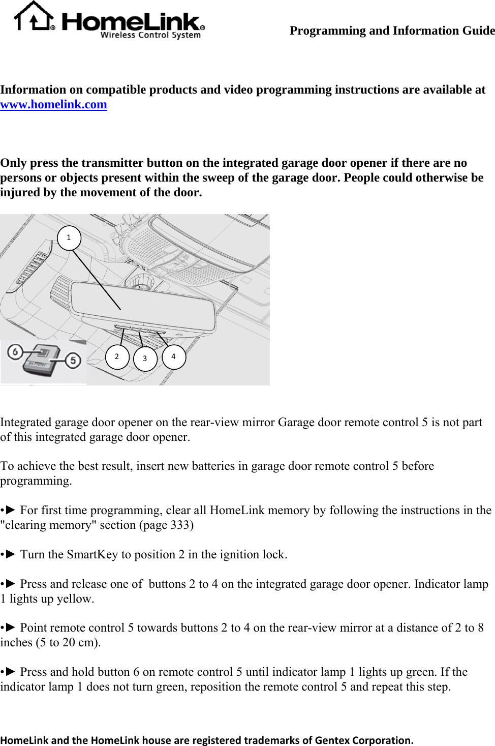         Programming and Information Guide  Information on compatible products and video programming instructions are available at www.homelink.com  Only press the transmitter button on the integrated garage door opener if there are no persons or objects present within the sweep of the garage door. People could otherwise be injured by the movement of the door. 1234 Integrated garage door opener on the rear-view miof this integrated garage door opener. rror Garage door remote control 5 is not part atteries in garage door remote control 5 before programming. e programming, clear all HomeLink memory by following the instructions in the &quot;clearing memory&quot; section (page 333) the ignition lock. ed garage door opener. Indicator lamp 1 lights up yellow. ntrol 5 towards buttons 2 to 4 on the rear-view mirror at a distance of 2 to 8 inches (5 to 20 cm). tton 6 on remote control 5 until indicator lamp 1 lights up green. If the indicator lamp 1 does not turn green, reposition the remote control 5 and repeat this step. To achieve the best result, insert new b•► For first tim•► Turn the SmartKey to position 2 in •► Press and release one of  buttons 2 to 4 on the integrat•► Point remote co•► Press and hold buHomeLinkandtheHomeLinkhouseareregisteredtrademarksofGentexCorporation.